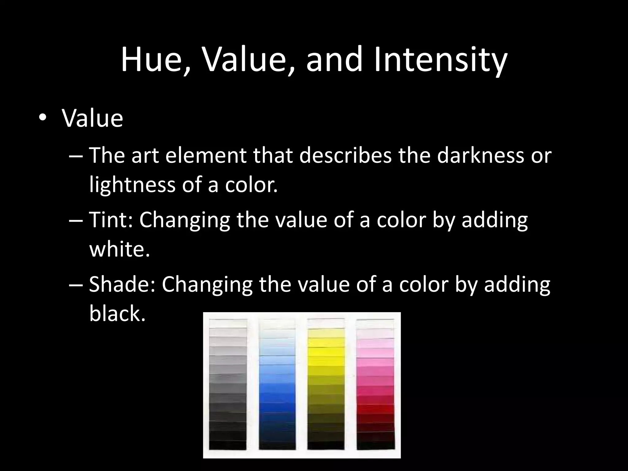 Hue, Value, and Intensity 
• Value 
– The art element that describes the darkness or 
lightness of a color. 
– Tint: Changing the value of a color by adding 
white. 
– Shade: Changing the value of a color by adding 
black. 
 