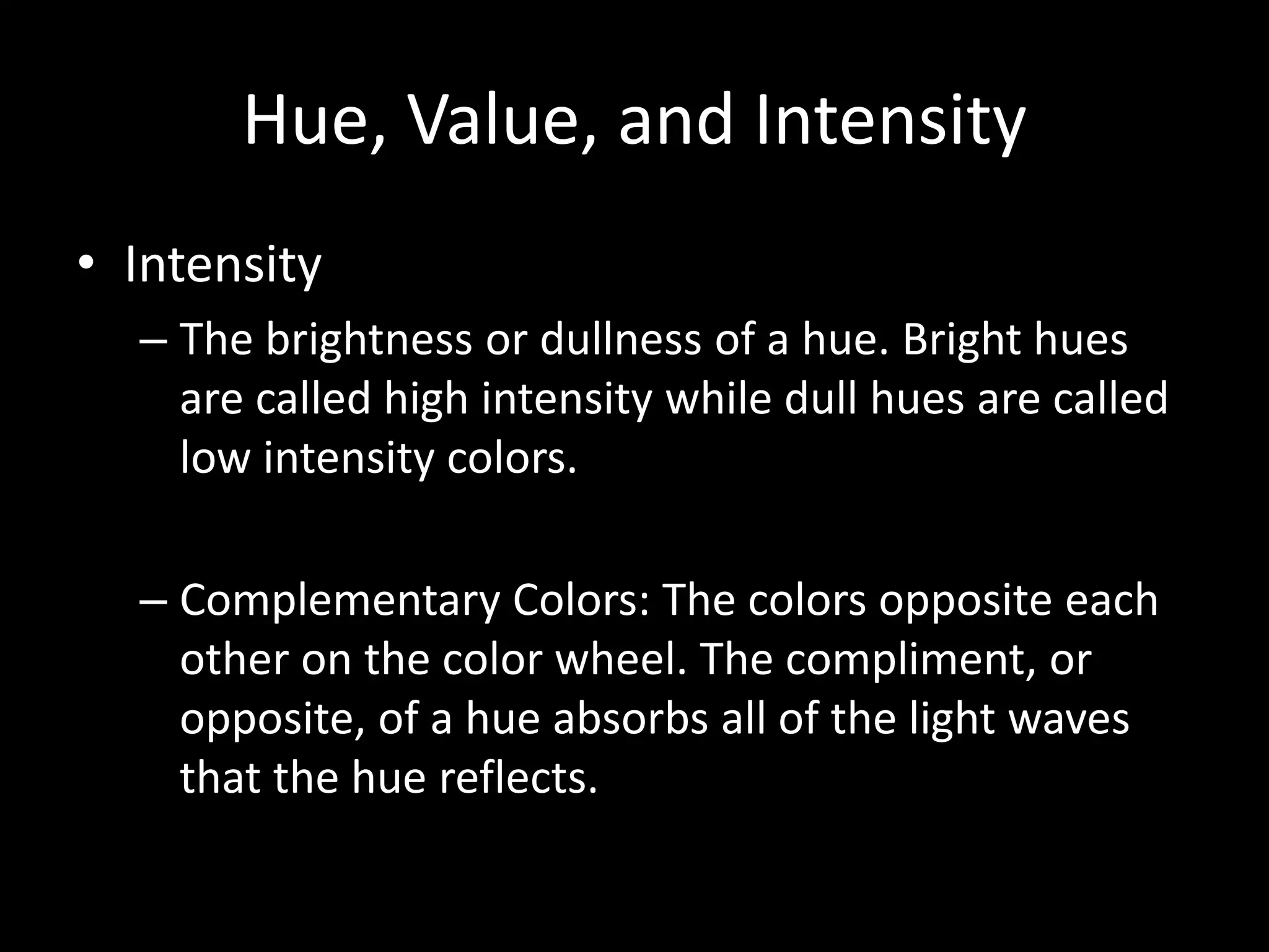 Hue, Value, and Intensity 
• Intensity 
– The brightness or dullness of a hue. Bright hues 
are called high intensity while dull hues are called 
low intensity colors. 
– Complementary Colors: The colors opposite each 
other on the color wheel. The compliment, or 
opposite, of a hue absorbs all of the light waves 
that the hue reflects. 
 