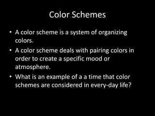 Color Schemes 
• A color scheme is a system of organizing 
colors. 
• A color scheme deals with pairing colors in 
order to create a specific mood or 
atmosphere. 
• What is an example of a a time that color 
schemes are considered in every-day life? 
 