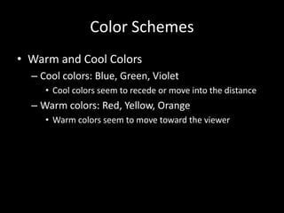 Color Schemes 
• Warm and Cool Colors 
– Cool colors: Blue, Green, Violet 
• Cool colors seem to recede or move into the distance 
– Warm colors: Red, Yellow, Orange 
• Warm colors seem to move toward the viewer 
 