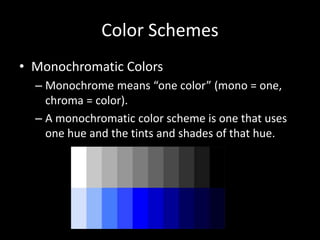Color Schemes 
• Monochromatic Colors 
– Monochrome means “one color” (mono = one, 
chroma = color). 
– A monochromatic color scheme is one that uses 
one hue and the tints and shades of that hue. 
 