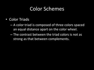 Color Schemes 
• Color Triads 
– A color triad is composed of three colors spaced 
an equal distance apart on the color wheel. 
– The contrast between the triad colors is not as 
strong as that between complements. 
 