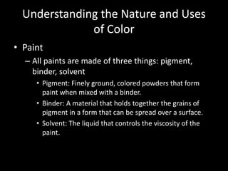 Understanding the Nature and Uses 
of Color 
• Paint 
– All paints are made of three things: pigment, 
binder, solvent 
• Pigment: Finely ground, colored powders that form 
paint when mixed with a binder. 
• Binder: A material that holds together the grains of 
pigment in a form that can be spread over a surface. 
• Solvent: The liquid that controls the viscosity of the 
paint. 
 