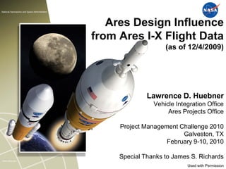 National Aeronautics and Space Administration




                                                   Ares Design Influence
                                                from Ares I-X Flight Data
                                                                    (as of 12/4/2009)




                                                              Lawrence D. Huebner
                                                                Vehicle Integration Office
                                                                     Ares Projects Office

                                                     Project Management Challenge 2010
                                                                         Galveston, TX
                                                                    February 9-10, 2010

www.nasa.gov
                                                     Special Thanks to James S. Richards
                                                                            Used with Permission
 