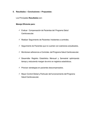 5. Resultados – Conclusiones – Propuestas:

Los Principales Resultados son:

Manejo Eficiente para:
 Evaluar Compensación de Pacientes del Programa Salud
Cardiovascular.
 Realizar Seguimiento de Pacientes Insistentes a controles.
 Seguimiento de Pacientes que no cuentan con exámenes actualizados.
 Monitorear adherencia a Controles del Programa Salud Cardiovascular.
 Desarrollar Registro Estadístico Mensual y Semestral optimizando
tiempo y reduciendo margen de error en registros estadísticos.
 Priorizar estrategias en pacientes descompensados.
 Mayor Control Global y Particular del funcionamiento del Programa
Salud Cardiovascular.

 