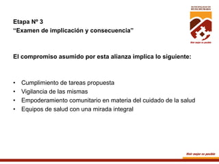 Etapa Nº 3
“Examen de implicación y consecuencia”

El compromiso asumido por esta alianza implica lo siguiente:

• 
• 
• 
• 

Cumplimiento de tareas propuesta
Vigilancia de las mismas
Empoderamiento comunitario en materia del cuidado de la salud
Equipos de salud con una mirada integral

 