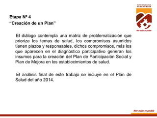 Etapa Nº 4
“Creación de un Plan”
El diálogo contempla una matriz de problematización que
prioriza los temas de salud, los compromisos asumidos
tienen plazos y responsables, dichos compromisos, más los
que aparecen en el diagnóstico participativo generan los
insumos para la creación del Plan de Participación Social y
Plan de Mejora en los establecimientos de salud.
El análisis final de este trabajo se incluye en el Plan de
Salud del año 2014.

	
  

 