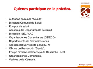 Quienes	
  par+cipan	
  en	
  la	
  prác+ca.	
  
	
  
• 
• 
• 
• 
• 
• 
• 
• 
• 
• 
• 
• 

Autoridad comunal “Alcalde”
Directora Comunal de Salud
Equipos de salud:
Asesores del Departamento de Salud
Dirección (SECPLAC)
Organizaciones Comunitarias (DIDECO)
Departamento de Comunicaciones
Asesora del Servicio de Salud M. N.
Oficina de Prevención “Senda”.
Equipo directivo del Consejo de Desarrollo Local.
Organizaciones Comunales.
Vecinos de la Comuna.	
  

 