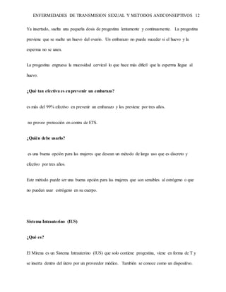 ENFERMEDADES DE TRANSMISION SEXUAL Y METODOS ANIICONSEPTIVOS 12
Ya insertado, suelta una pequeña dosis de progestina lentamente y continuamente. La progestina
previene que se suelte un huevo del ovario. Un embarazo no puede suceder si el huevo y la
esperma no se unen.
La progestina engruesa la mucosidad cervical lo que hace más difícil que la esperma llegue al
huevo.
¿Qué tan efectiva es enprevenir un embarazo?
es más del 99% efectivo en prevenir un embarazo y los previene por tres años.
no provee protección en contra de ETS.
¿Quién debe usarlo?
es una buena opción para las mujeres que desean un método de largo uso que es discreto y
efectivo por tres años.
Este método puede ser una buena opción para las mujeres que son sensibles al estrógeno o que
no pueden usar estrógeno en su cuerpo.
Sistema Intrauterino (IUS)
¿Qué es?
El Mirena es un Sistema Intrauterino (IUS) que solo contiene progestina, viene en forma de T y
se inserta dentro del útero por un proveedor médico. También se conoce como un dispositivo.
 