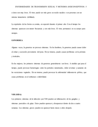 ENFERMEDADES DE TRANSMISION SEXUAL Y METODOS ANIICONSEPTIVOS 5
o éstos son muy leves. El virus puede ser más grave en recién nacidos o en personas con un
sistema inmunitario debilitado.
La repetición de los brotes es común, en especial durante el primer año. Con el tiempo los
síntomas aparecen con menor frecuencia y son más leves. El virus permanece en su cuerpo para
siempre.
GONORREA
Algunas veces, la gonorrea no provoca síntomas. En los hombres, la gonorrea puede causar dolor
al orinar y secreción proveniente del pene. De no tratarse, puede causar problemas en la próstata
y testículos.
En las mujeres, los primeros síntomas de gonorrea generalmente son leves. A medida que pasa el
tiempo, puede provocar hemorragias entre los períodos menstruales, dolor al orinar y aumento de
las secreciones vaginales. De no tratarse, puede provocar la enfermedad inflamatoria pélvica, que
causa problemas en el embarazo e infertilidad.
VIH (SIDA)
Los primeros síntomas de la infección por VIH pueden ser inflamación de los ganglios y
síntomas parecidos a la gripe. Estos pueden aparecer y desaparecer dentro de dos a cuatro
semanas. Los síntomas graves pueden no aparecer hasta meses o años después.
 