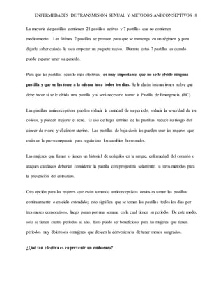 ENFERMEDADES DE TRANSMISION SEXUAL Y METODOS ANIICONSEPTIVOS 8
La mayoría de pastillas contienen 21 pastillas activas y 7 pastillas que no contienen
medicamento. Las últimas 7 pastillas se proveen para que se mantenga en un régimen y para
dejarle saber cuándo le toca empezar un paquete nuevo. Durante estas 7 pastillas es cuando
puede esperar tener su periodo.
Para que las pastillas sean lo más efectivas, es muy importante que no se le olvide ninguna
pastilla y que se las tome a la misma hora todos los días. Se le darán instrucciones sobre qué
debe hacer si se le olvida una pastilla y si será necesario tomar la Pastilla de Emergencia (EC).
Las pastillas anticonceptivas pueden reducir la cantidad de su periodo, reducir la severidad de los
cólicos, y pueden mejorar el acné. El uso de largo término de las pastillas reduce su riesgo del
cáncer de ovario y el cáncer uterino. Las pastillas de baja dosis las pueden usar las mujeres que
están en la pre-menopausia para regularizar los cambios hormonales.
Las mujeres que fuman o tienen un historial de coágulos en la sangre, enfermedad del corazón o
ataques cardiacos deberían considerar la pastilla con progestina solamente, u otros métodos para
la prevención del embarazo.
Otra opción para las mujeres que están tomando anticonceptivos orales es tomar las pastillas
continuamente o en ciclo extendido; esto significa que se toman las pastillas todos los días por
tres meses consecutivos, luego paran por una semana en la cual tienen su periodo. De este modo,
solo se tienen cuatro periodos al año. Esto puede ser beneficioso para las mujeres que tienen
periodos muy dolorosos o mujeres que deseen la conveniencia de tener menos sangrados.
¿Qué tan efectiva es enprevenir un embarazo?
 