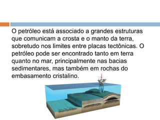 O petróleo está associado a grandes estruturas
que comunicam a crosta e o manto da terra,
sobretudo nos limites entre placas tectônicas. O
petróleo pode ser encontrado tanto em terra
quanto no mar, principalmente nas bacias
sedimentares, mas também em rochas do
embasamento cristalino.
 