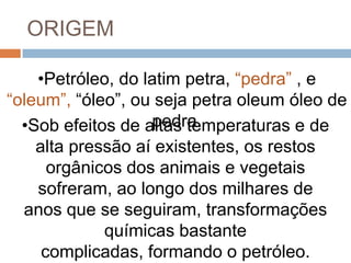 ORIGEM
•Petróleo, do latim petra, “pedra” , e
“oleum”, “óleo”, ou seja petra oleum óleo de
pedra.•Sob efeitos de altas temperaturas e de
alta pressão aí existentes, os restos
orgânicos dos animais e vegetais
sofreram, ao longo dos milhares de
anos que se seguiram, transformações
químicas bastante
complicadas, formando o petróleo.
 