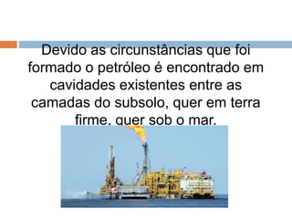 Devido as circunstâncias que foi
formado o petróleo é encontrado em
cavidades existentes entre as
camadas do subsolo, quer em terra
firme, quer sob o mar.
 