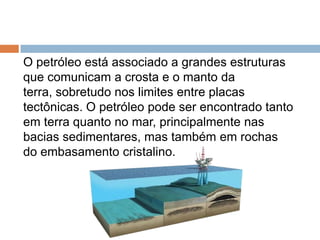 O petróleo está associado a grandes estruturas
que comunicam a crosta e o manto da
terra, sobretudo nos limites entre placas
tectônicas. O petróleo pode ser encontrado tanto
em terra quanto no mar, principalmente nas
bacias sedimentares, mas também em rochas
do embasamento cristalino.
 