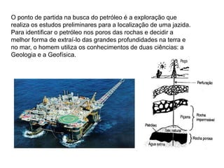 O ponto de partida na busca do petróleo é a exploração que
realiza os estudos preliminares para a localização de uma jazida.
Para identificar o petróleo nos poros das rochas e decidir a
melhor forma de extraí-lo das grandes profundidades na terra e
no mar, o homem utiliza os conhecimentos de duas ciências: a
Geologia e a Geofísica.
 