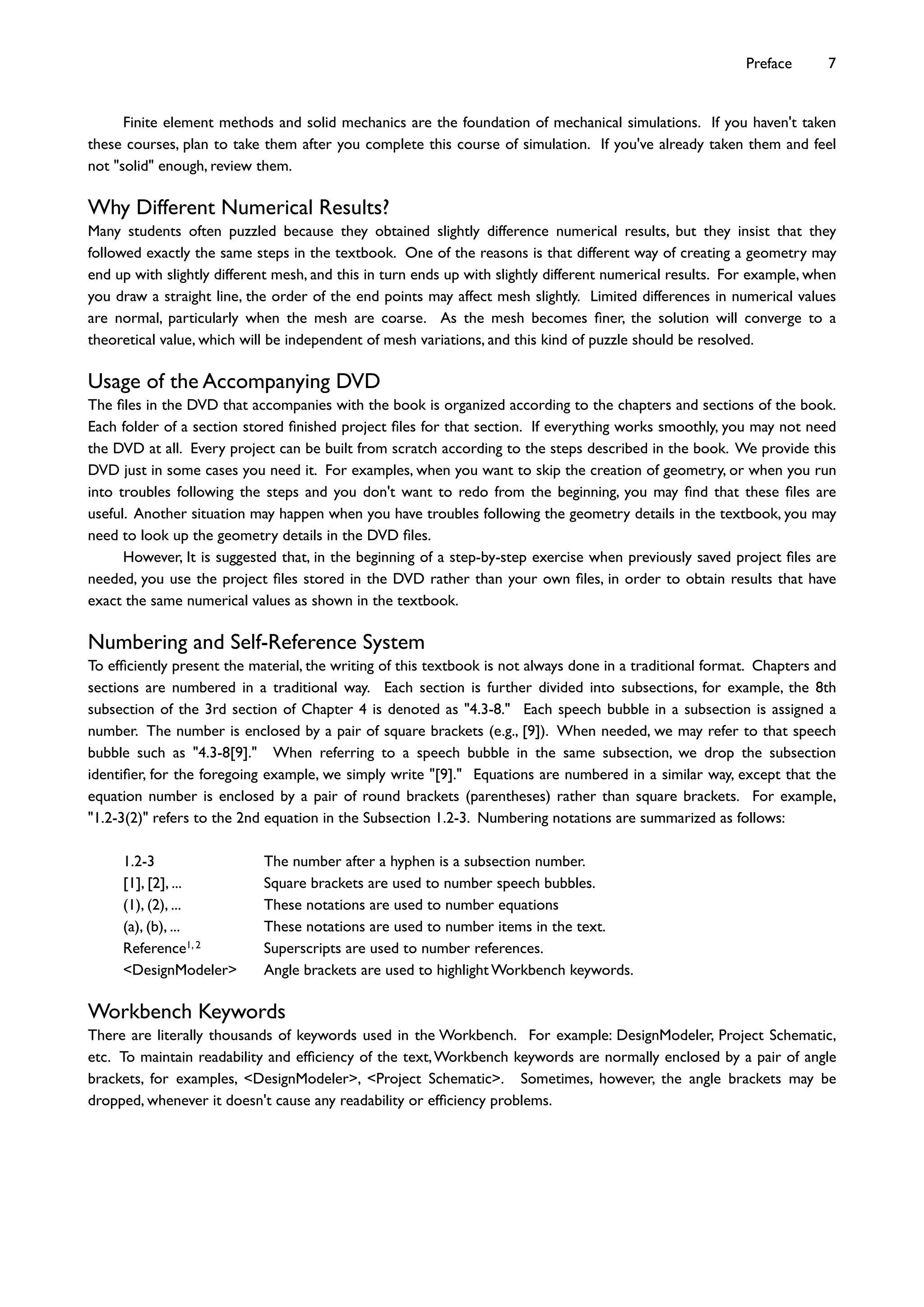 Finite element methods and solid mechanics are the foundation of mechanical simulations. If you haven't taken
these courses, plan to take them after you complete this course of simulation. If you've already taken them and feel
not "solid" enough, review them.
Why Different Numerical Results?
Many students often puzzled because they obtained slightly difference numerical results, but they insist that they
followed exactly the same steps in the textbook. One of the reasons is that different way of creating a geometry may
end up with slightly different mesh, and this in turn ends up with slightly different numerical results. For example, when
you draw a straight line, the order of the end points may affect mesh slightly. Limited differences in numerical values
are normal, particularly when the mesh are coarse. As the mesh becomes ﬁner, the solution will converge to a
theoretical value, which will be independent of mesh variations, and this kind of puzzle should be resolved.
Usage of the Accompanying DVD
The ﬁles in the DVD that accompanies with the book is organized according to the chapters and sections of the book.
Each folder of a section stored ﬁnished project ﬁles for that section. If everything works smoothly, you may not need
the DVD at all. Every project can be built from scratch according to the steps described in the book. We provide this
DVD just in some cases you need it. For examples, when you want to skip the creation of geometry, or when you run
into troubles following the steps and you don't want to redo from the beginning, you may ﬁnd that these ﬁles are
useful. Another situation may happen when you have troubles following the geometry details in the textbook, you may
need to look up the geometry details in the DVD ﬁles.
However, It is suggested that, in the beginning of a step-by-step exercise when previously saved project ﬁles are
needed, you use the project ﬁles stored in the DVD rather than your own ﬁles, in order to obtain results that have
exact the same numerical values as shown in the textbook.
Numbering and Self-Reference System
To efﬁciently present the material, the writing of this textbook is not always done in a traditional format. Chapters and
sections are numbered in a traditional way. Each section is further divided into subsections, for example, the 8th
subsection of the 3rd section of Chapter 4 is denoted as "4.3-8." Each speech bubble in a subsection is assigned a
number. The number is enclosed by a pair of square brackets (e.g., [9]). When needed, we may refer to that speech
bubble such as "4.3-8[9]." When referring to a speech bubble in the same subsection, we drop the subsection
identiﬁer, for the foregoing example, we simply write "[9]." Equations are numbered in a similar way, except that the
equation number is enclosed by a pair of round brackets (parentheses) rather than square brackets. For example,
"1.2-3(2)" refers to the 2nd equation in the Subsection 1.2-3. Numbering notations are summarized as follows:
1.2-3 The number after a hyphen is a subsection number.
[1], [2], ... Square brackets are used to number speech bubbles.
(1), (2), ... These notations are used to number equations
(a), (b), ... These notations are used to number items in the text.
Reference1, 2 Superscripts are used to number references.
<DesignModeler> Angle brackets are used to highlight Workbench keywords.
Workbench Keywords
There are literally thousands of keywords used in the Workbench. For example: DesignModeler, Project Schematic,
etc. To maintain readability and efﬁciency of the text,Workbench keywords are normally enclosed by a pair of angle
brackets, for examples, <DesignModeler>, <Project Schematic>. Sometimes, however, the angle brackets may be
dropped, whenever it doesn't cause any readability or efﬁciency problems.
Preface 7
 