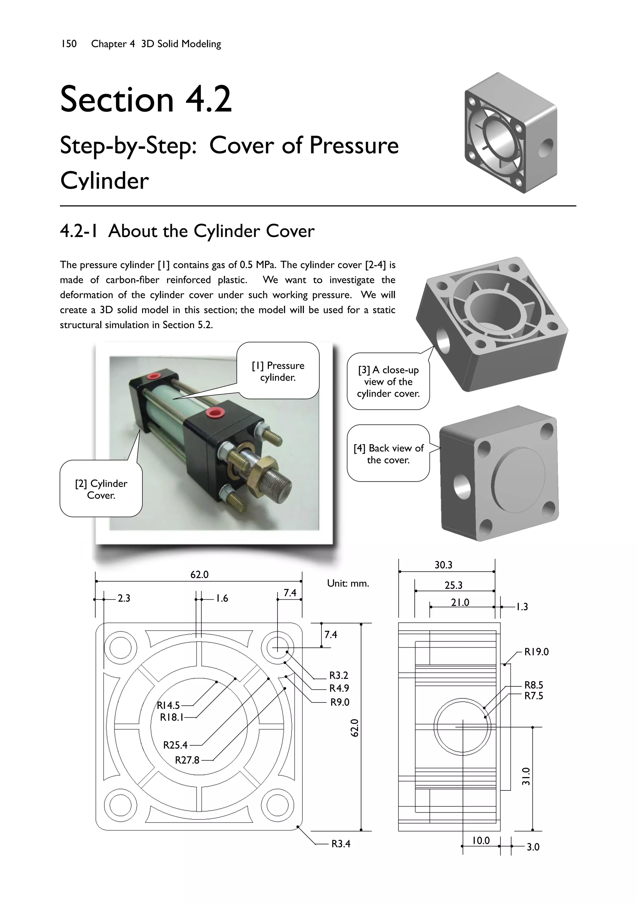 150 Chapter 4 3D Solid Modeling
Section 4.2
Step-by-Step: Cover of Pressure
Cylinder
4.2-1 About the Cylinder Cover
The pressure cylinder [1] contains gas of 0.5 MPa. The cylinder cover [2-4] is
made of carbon-ﬁber reinforced plastic. We want to investigate the
deformation of the cylinder cover under such working pressure. We will
create a 3D solid model in this section; the model will be used for a static
structural simulation in Section 5.2.
Unit: mm.
30.3
25.3
21.0 1.3
31.0
3.0
10.0
R8.5
R7.5
R19.0
62.0
2.3 1.6
7.4
7.4
62.0
R4.9
R3.2
R9.0R14.5
R18.1
R25.4
R27.8
R3.4
[1] Pressure
cylinder.
[2] Cylinder
Cover.
[3] A close-up
view of the
cylinder cover.
[4] Back view of
the cover.
 