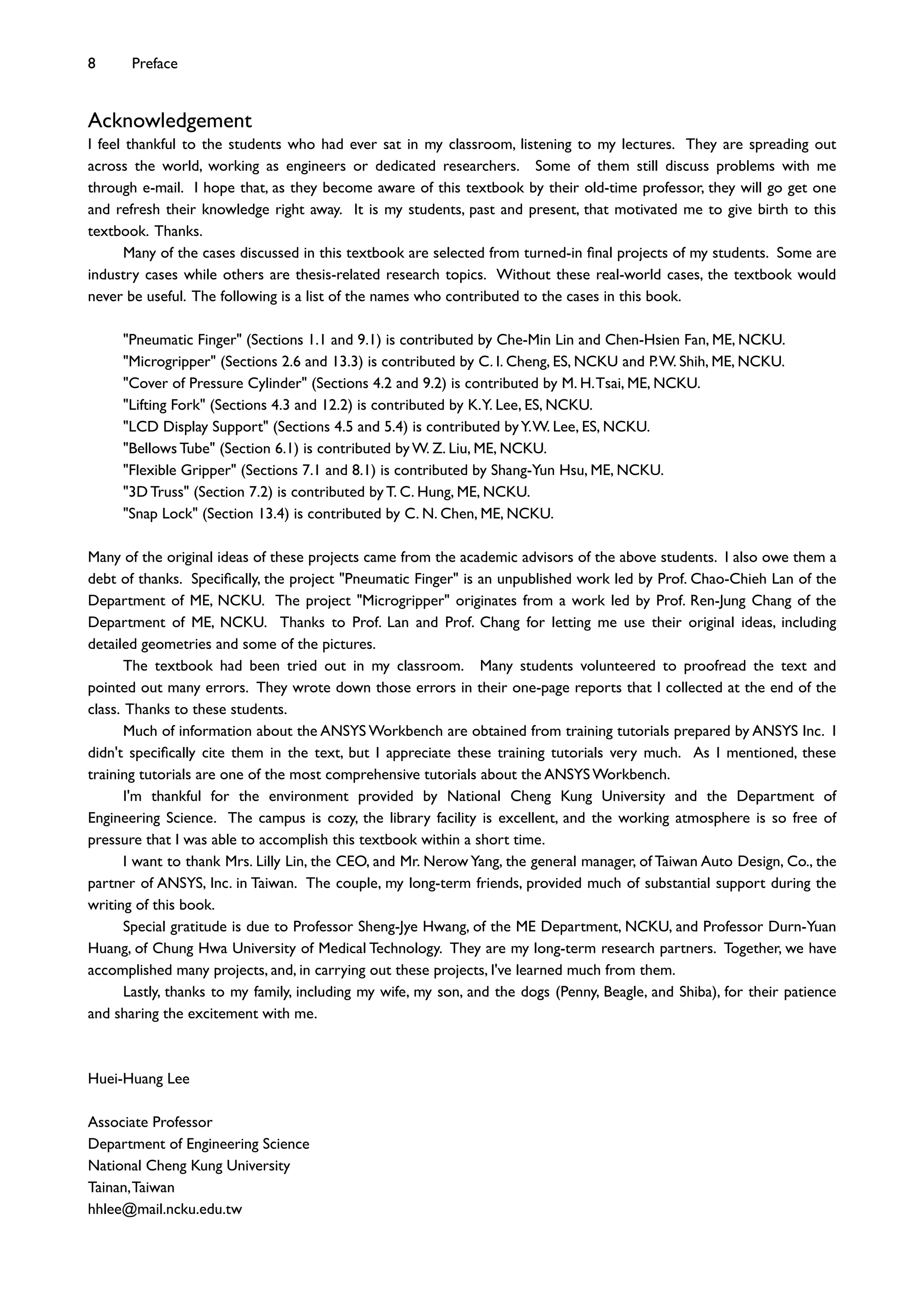 Acknowledgement
I feel thankful to the students who had ever sat in my classroom, listening to my lectures. They are spreading out
across the world, working as engineers or dedicated researchers. Some of them still discuss problems with me
through e-mail. I hope that, as they become aware of this textbook by their old-time professor, they will go get one
and refresh their knowledge right away. It is my students, past and present, that motivated me to give birth to this
textbook. Thanks.
Many of the cases discussed in this textbook are selected from turned-in ﬁnal projects of my students. Some are
industry cases while others are thesis-related research topics. Without these real-world cases, the textbook would
never be useful. The following is a list of the names who contributed to the cases in this book.
"Pneumatic Finger" (Sections 1.1 and 9.1) is contributed by Che-Min Lin and Chen-Hsien Fan, ME, NCKU.
"Microgripper" (Sections 2.6 and 13.3) is contributed by C. I. Cheng, ES, NCKU and P.W. Shih, ME, NCKU.
"Cover of Pressure Cylinder" (Sections 4.2 and 9.2) is contributed by M. H.Tsai, ME, NCKU.
"Lifting Fork" (Sections 4.3 and 12.2) is contributed by K.Y. Lee, ES, NCKU.
"LCD Display Support" (Sections 4.5 and 5.4) is contributed byY.W. Lee, ES, NCKU.
"Bellows Tube" (Section 6.1) is contributed by W. Z. Liu, ME, NCKU.
"Flexible Gripper" (Sections 7.1 and 8.1) is contributed by Shang-Yun Hsu, ME, NCKU.
"3D Truss" (Section 7.2) is contributed by T. C. Hung, ME, NCKU.
"Snap Lock" (Section 13.4) is contributed by C. N. Chen, ME, NCKU.
Many of the original ideas of these projects came from the academic advisors of the above students. I also owe them a
debt of thanks. Speciﬁcally, the project "Pneumatic Finger" is an unpublished work led by Prof. Chao-Chieh Lan of the
Department of ME, NCKU. The project "Microgripper" originates from a work led by Prof. Ren-Jung Chang of the
Department of ME, NCKU. Thanks to Prof. Lan and Prof. Chang for letting me use their original ideas, including
detailed geometries and some of the pictures.
The textbook had been tried out in my classroom. Many students volunteered to proofread the text and
pointed out many errors. They wrote down those errors in their one-page reports that I collected at the end of the
class. Thanks to these students.
Much of information about the ANSYS Workbench are obtained from training tutorials prepared by ANSYS Inc. I
didn't speciﬁcally cite them in the text, but I appreciate these training tutorials very much. As I mentioned, these
training tutorials are one of the most comprehensive tutorials about the ANSYS Workbench.
I'm thankful for the environment provided by National Cheng Kung University and the Department of
Engineering Science. The campus is cozy, the library facility is excellent, and the working atmosphere is so free of
pressure that I was able to accomplish this textbook within a short time.
I want to thank Mrs. Lilly Lin, the CEO, and Mr. Nerow Yang, the general manager, of Taiwan Auto Design, Co., the
partner of ANSYS, Inc. in Taiwan. The couple, my long-term friends, provided much of substantial support during the
writing of this book.
Special gratitude is due to Professor Sheng-Jye Hwang, of the ME Department, NCKU, and Professor Durn-Yuan
Huang, of Chung Hwa University of Medical Technology. They are my long-term research partners. Together, we have
accomplished many projects, and, in carrying out these projects, I've learned much from them.
Lastly, thanks to my family, including my wife, my son, and the dogs (Penny, Beagle, and Shiba), for their patience
and sharing the excitement with me.
Huei-Huang Lee
Associate Professor
Department of Engineering Science
National Cheng Kung University
Tainan,Taiwan
hhlee@mail.ncku.edu.tw
8 Preface
 