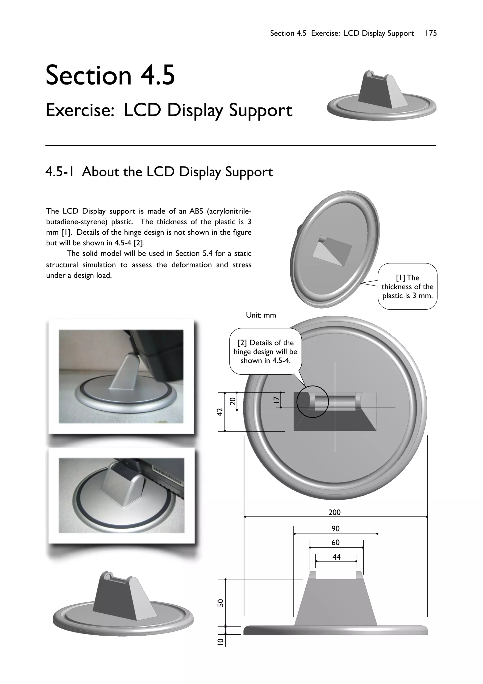 Section 4.5 Exercise: LCD Display Support 175
Section 4.5
Exercise: LCD Display Support
The LCD Display support is made of an ABS (acrylonitrile-
butadiene-styrene) plastic. The thickness of the plastic is 3
mm [1]. Details of the hinge design is not shown in the ﬁgure
but will be shown in 4.5-4 [2].
The solid model will be used in Section 5.4 for a static
structural simulation to assess the deformation and stress
under a design load.
4.5-1 About the LCD Display Support
200
90
60
44
105042
20
17
Unit: mm
[1] The
thickness of the
plastic is 3 mm.
[2] Details of the
hinge design will be
shown in 4.5-4.
 