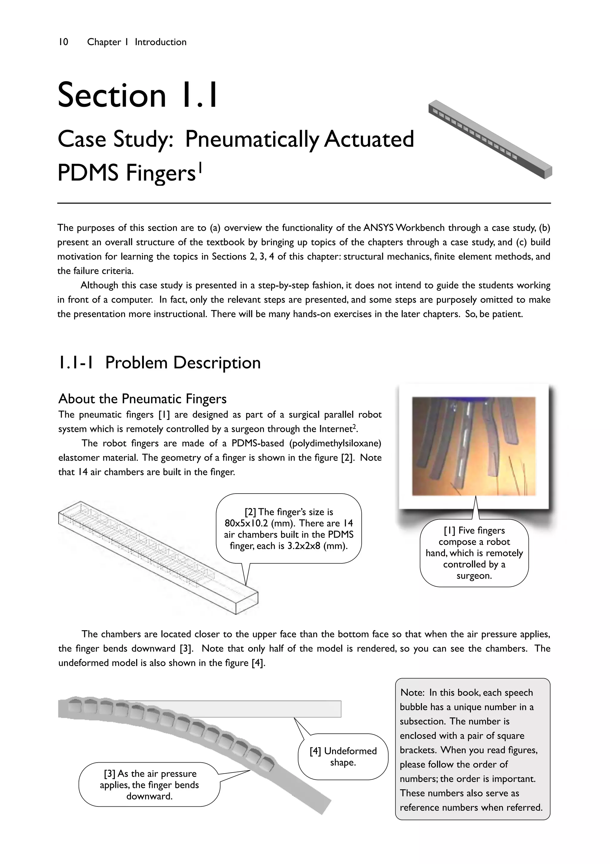10 Chapter 1 Introduction
Section 1.1
Case Study: Pneumatically Actuated
PDMS Fingers1
About the Pneumatic Fingers
The pneumatic ﬁngers [1] are designed as part of a surgical parallel robot
system which is remotely controlled by a surgeon through the Internet2.
The robot ﬁngers are made of a PDMS-based (polydimethylsiloxane)
elastomer material. The geometry of a ﬁnger is shown in the ﬁgure [2]. Note
that 14 air chambers are built in the ﬁnger.
The purposes of this section are to (a) overview the functionality of the ANSYS Workbench through a case study, (b)
present an overall structure of the textbook by bringing up topics of the chapters through a case study, and (c) build
motivation for learning the topics in Sections 2, 3, 4 of this chapter: structural mechanics, ﬁnite element methods, and
the failure criteria.
Although this case study is presented in a step-by-step fashion, it does not intend to guide the students working
in front of a computer. In fact, only the relevant steps are presented, and some steps are purposely omitted to make
the presentation more instructional. There will be many hands-on exercises in the later chapters. So, be patient.
1.1-1 Problem Description
The chambers are located closer to the upper face than the bottom face so that when the air pressure applies,
the ﬁnger bends downward [3]. Note that only half of the model is rendered, so you can see the chambers. The
undeformed model is also shown in the ﬁgure [4].
Note: In this book, each speech
bubble has a unique number in a
subsection. The number is
enclosed with a pair of square
brackets. When you read ﬁgures,
please follow the order of
numbers; the order is important.
These numbers also serve as
reference numbers when referred.
[1] Five ﬁngers
compose a robot
hand, which is remotely
controlled by a
surgeon.
[2] The ﬁnger’s size is
80x5x10.2 (mm). There are 14
air chambers built in the PDMS
ﬁnger, each is 3.2x2x8 (mm).
[4] Undeformed
shape.
[3] As the air pressure
applies, the ﬁnger bends
downward.
 