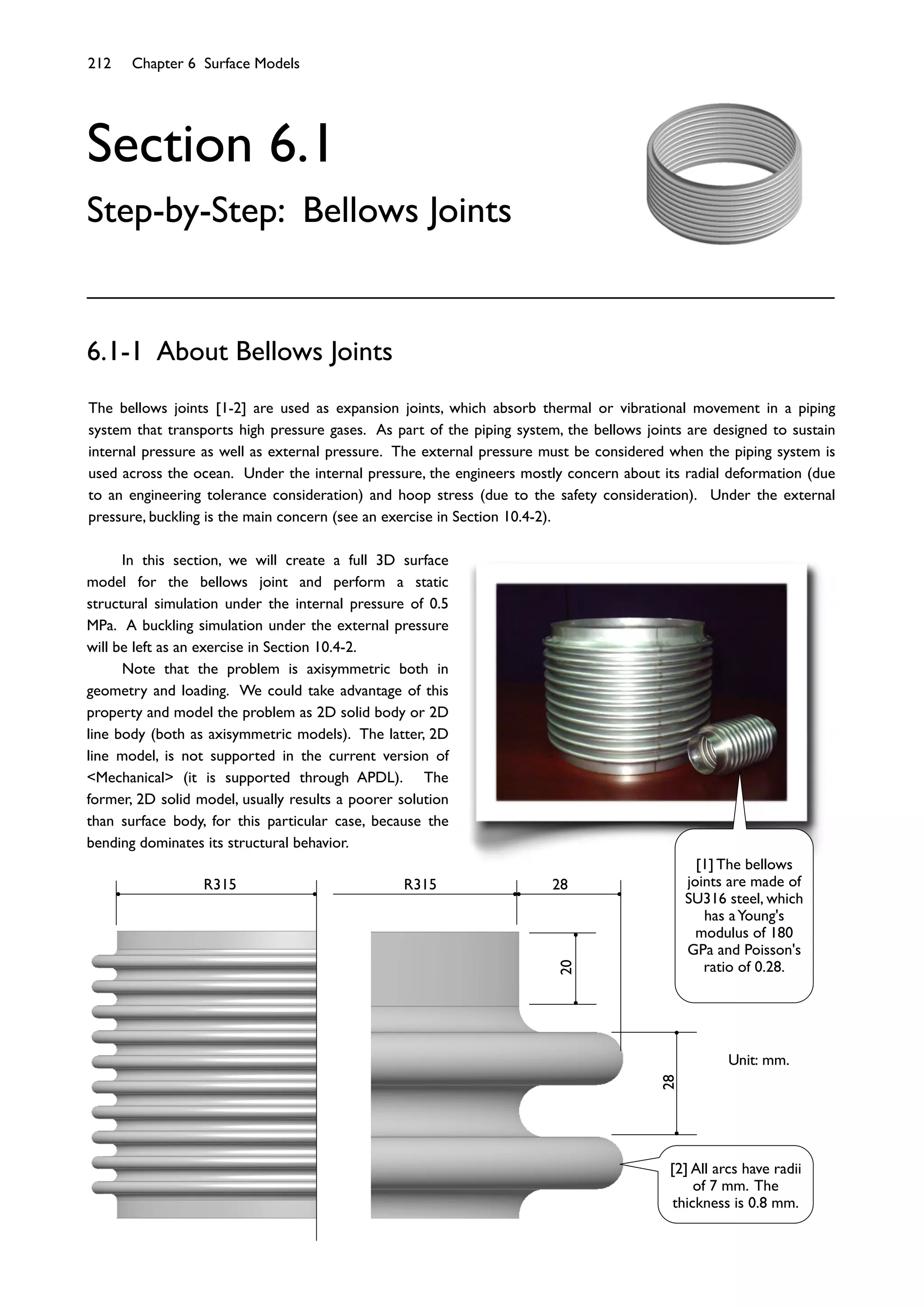 212 Chapter 6 Surface Models
Section 6.1
Step-by-Step: Bellows Joints
The bellows joints [1-2] are used as expansion joints, which absorb thermal or vibrational movement in a piping
system that transports high pressure gases. As part of the piping system, the bellows joints are designed to sustain
internal pressure as well as external pressure. The external pressure must be considered when the piping system is
used across the ocean. Under the internal pressure, the engineers mostly concern about its radial deformation (due
to an engineering tolerance consideration) and hoop stress (due to the safety consideration). Under the external
pressure, buckling is the main concern (see an exercise in Section 10.4-2).
6.1-1 About Bellows Joints
In this section, we will create a full 3D surface
model for the bellows joint and perform a static
structural simulation under the internal pressure of 0.5
MPa. A buckling simulation under the external pressure
will be left as an exercise in Section 10.4-2.
Note that the problem is axisymmetric both in
geometry and loading. We could take advantage of this
property and model the problem as 2D solid body or 2D
line body (both as axisymmetric models). The latter, 2D
line model, is not supported in the current version of
<Mechanical> (it is supported through APDL). The
former, 2D solid model, usually results a poorer solution
than surface body, for this particular case, because the
bending dominates its structural behavior.
R315
28
R315 28
20
Unit: mm.
[1] The bellows
joints are made of
SU316 steel, which
has aYoung's
modulus of 180
GPa and Poisson's
ratio of 0.28.
[2] All arcs have radii
of 7 mm. The
thickness is 0.8 mm.
 