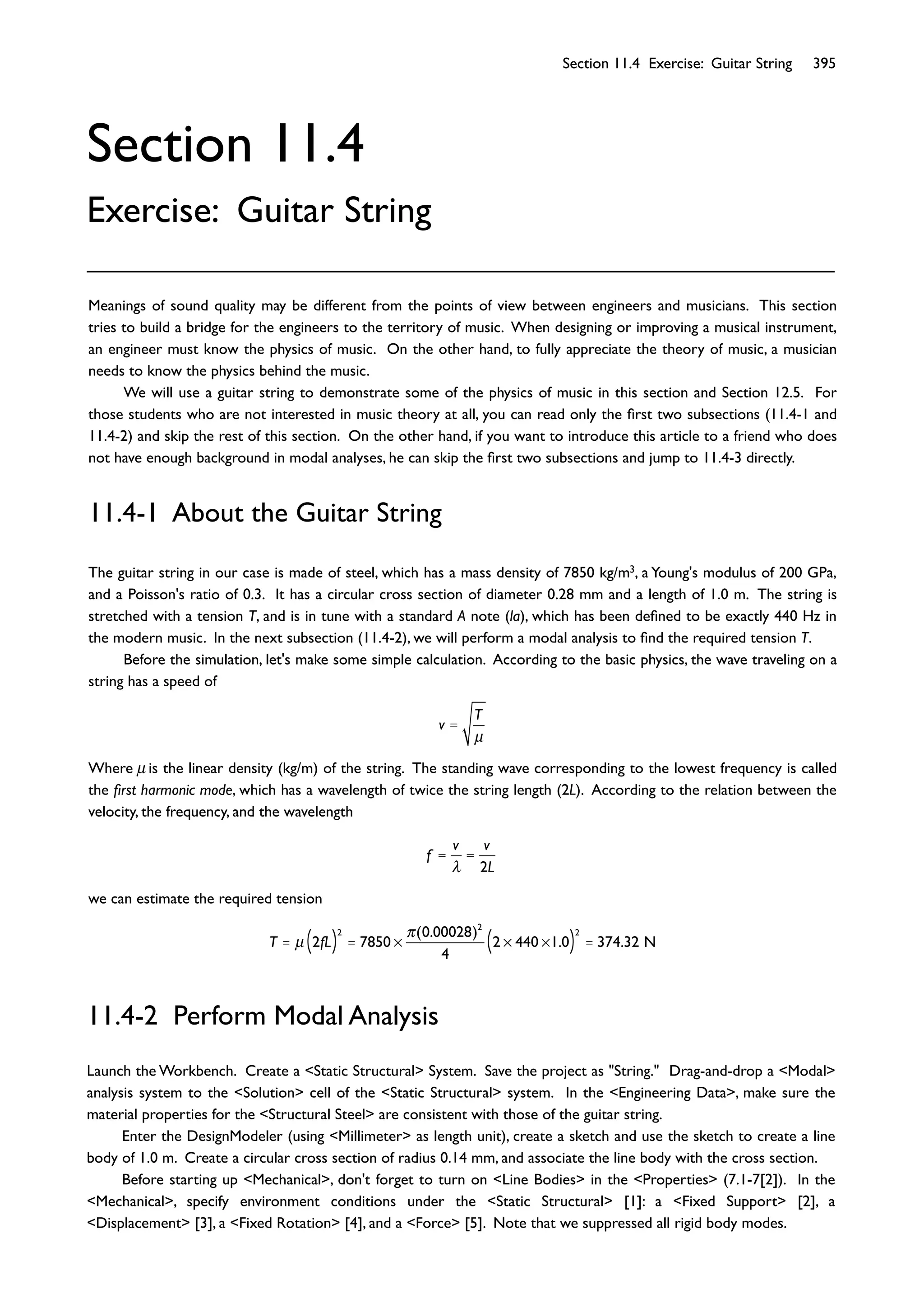 Section 11.4 Exercise: Guitar String 395
Section 11.4
Exercise: Guitar String
The guitar string in our case is made of steel, which has a mass density of 7850 kg/m3, a Young's modulus of 200 GPa,
and a Poisson's ratio of 0.3. It has a circular cross section of diameter 0.28 mm and a length of 1.0 m. The string is
stretched with a tension T, and is in tune with a standard A note (la), which has been deﬁned to be exactly 440 Hz in
the modern music. In the next subsection (11.4-2), we will perform a modal analysis to ﬁnd the required tension T.
Before the simulation, let's make some simple calculation. According to the basic physics, the wave traveling on a
string has a speed of
v =
T
μ
Where μ is the linear density (kg/m) of the string. The standing wave corresponding to the lowest frequency is called
the ﬁrst harmonic mode, which has a wavelength of twice the string length (2L). According to the relation between the
velocity, the frequency, and the wavelength
f =
v
=
v
2L
we can estimate the required tension
T = μ 2fL( )
2
= 7850
(0.00028)2
4
2 440 1.0( )
2
= 374.32 N
11.4-1 About the Guitar String
Meanings of sound quality may be different from the points of view between engineers and musicians. This section
tries to build a bridge for the engineers to the territory of music. When designing or improving a musical instrument,
an engineer must know the physics of music. On the other hand, to fully appreciate the theory of music, a musician
needs to know the physics behind the music.
We will use a guitar string to demonstrate some of the physics of music in this section and Section 12.5. For
those students who are not interested in music theory at all, you can read only the ﬁrst two subsections (11.4-1 and
11.4-2) and skip the rest of this section. On the other hand, if you want to introduce this article to a friend who does
not have enough background in modal analyses, he can skip the ﬁrst two subsections and jump to 11.4-3 directly.
11.4-2 Perform Modal Analysis
Launch the Workbench. Create a <Static Structural> System. Save the project as "String." Drag-and-drop a <Modal>
analysis system to the <Solution> cell of the <Static Structural> system. In the <Engineering Data>, make sure the
material properties for the <Structural Steel> are consistent with those of the guitar string.
Enter the DesignModeler (using <Millimeter> as length unit), create a sketch and use the sketch to create a line
body of 1.0 m. Create a circular cross section of radius 0.14 mm, and associate the line body with the cross section.
Before starting up <Mechanical>, don't forget to turn on <Line Bodies> in the <Properties> (7.1-7[2]). In the
<Mechanical>, specify environment conditions under the <Static Structural> [1]: a <Fixed Support> [2], a
<Displacement> [3], a <Fixed Rotation> [4], and a <Force> [5]. Note that we suppressed all rigid body modes.
 
