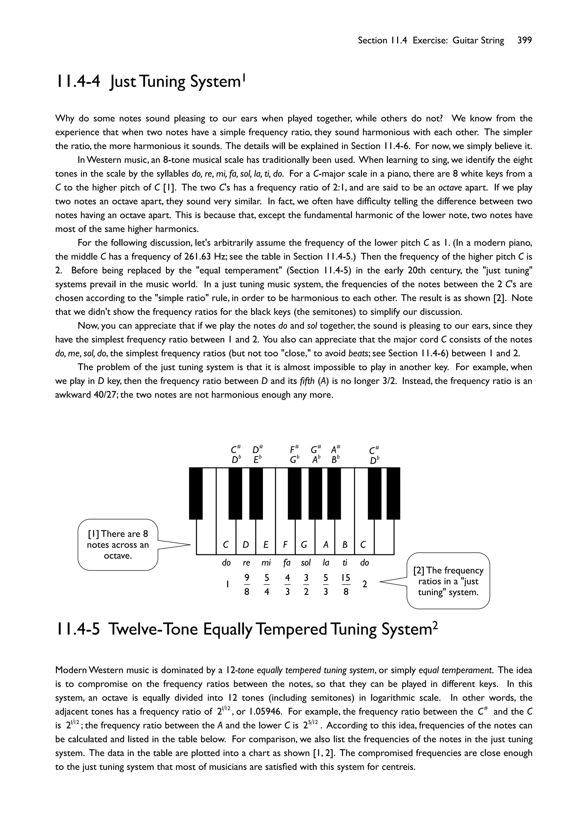 Section 11.4 Exercise: Guitar String 399
11.4-4 Just Tuning System1
Why do some notes sound pleasing to our ears when played together, while others do not? We know from the
experience that when two notes have a simple frequency ratio, they sound harmonious with each other. The simpler
the ratio, the more harmonious it sounds. The details will be explained in Section 11.4-6. For now, we simply believe it.
In Western music, an 8-tone musical scale has traditionally been used. When learning to sing, we identify the eight
tones in the scale by the syllables do, re, mi, fa, sol, la, ti, do. For a C-major scale in a piano, there are 8 white keys from a
C to the higher pitch of C [1]. The two C's has a frequency ratio of 2:1, and are said to be an octave apart. If we play
two notes an octave apart, they sound very similar. In fact, we often have difﬁculty telling the difference between two
notes having an octave apart. This is because that, except the fundamental harmonic of the lower note, two notes have
most of the same higher harmonics.
For the following discussion, let's arbitrarily assume the frequency of the lower pitch C as 1. (In a modern piano,
the middle C has a frequency of 261.63 Hz; see the table in Section 11.4-5.) Then the frequency of the higher pitch C is
2. Before being replaced by the "equal temperament" (Section 11.4-5) in the early 20th century, the "just tuning"
systems prevail in the music world. In a just tuning music system, the frequencies of the notes between the 2 C's are
chosen according to the "simple ratio" rule, in order to be harmonious to each other. The result is as shown [2]. Note
that we didn't show the frequency ratios for the black keys (the semitones) to simplify our discussion.
Now, you can appreciate that if we play the notes do and sol together, the sound is pleasing to our ears, since they
have the simplest frequency ratio between 1 and 2. You also can appreciate that the major cord C consists of the notes
do, me, sol, do, the simplest frequency ratios (but not too "close," to avoid beats; see Section 11.4-6) between 1 and 2.
The problem of the just tuning system is that it is almost impossible to play in another key. For example, when
we play in D key, then the frequency ratio between D and its ﬁfth (A) is no longer 3/2. Instead, the frequency ratio is an
awkward 40/27; the two notes are not harmonious enough any more.
C D E F G A B C
do re mi fa sol la ti do
C#
D#
F#
G#
A#
C#
Db
Eb
Gb
Ab
Bb
Db
1
9
8
5
4
4
3
3
2
5
3
15
8
2
11.4-5 Twelve-Tone Equally Tempered Tuning System2
Modern Western music is dominated by a 12-tone equally tempered tuning system, or simply equal temperament. The idea
is to compromise on the frequency ratios between the notes, so that they can be played in different keys. In this
system, an octave is equally divided into 12 tones (including semitones) in logarithmic scale. In other words, the
adjacent tones has a frequency ratio of 2112
, or 1.05946. For example, the frequency ratio between the C#
and the C
is 2112
; the frequency ratio between the A and the lower C is 25 12
. According to this idea, frequencies of the notes can
be calculated and listed in the table below. For comparison, we also list the frequencies of the notes in the just tuning
system. The data in the table are plotted into a chart as shown [1, 2]. The compromised frequencies are close enough
to the just tuning system that most of musicians are satisﬁed with this system for centreis.
[1] There are 8
notes across an
octave.
[2] The frequency
ratios in a "just
tuning" system.
 
