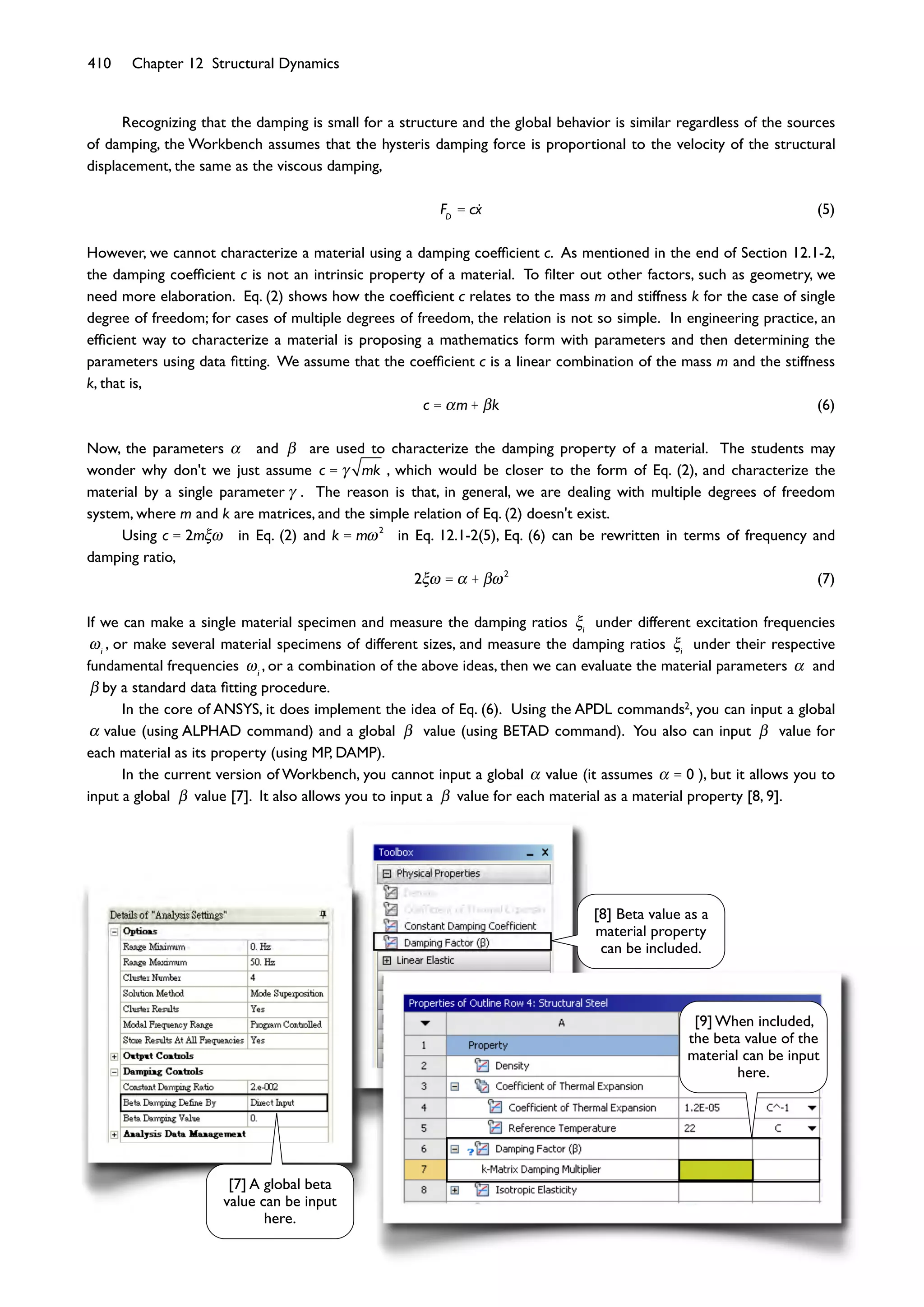 410 Chapter 12 Structural Dynamics
Recognizing that the damping is small for a structure and the global behavior is similar regardless of the sources
of damping, the Workbench assumes that the hysteris damping force is proportional to the velocity of the structural
displacement, the same as the viscous damping,
FD
= cx (5)
However, we cannot characterize a material using a damping coefﬁcient c. As mentioned in the end of Section 12.1-2,
the damping coefﬁcient c is not an intrinsic property of a material. To ﬁlter out other factors, such as geometry, we
need more elaboration. Eq. (2) shows how the coefﬁcient c relates to the mass m and stiffness k for the case of single
degree of freedom; for cases of multiple degrees of freedom, the relation is not so simple. In engineering practice, an
efﬁcient way to characterize a material is proposing a mathematics form with parameters and then determining the
parameters using data ﬁtting. We assume that the coefﬁcient c is a linear combination of the mass m and the stiffness
k, that is,
c = m + k (6)
Now, the parameters and are used to characterize the damping property of a material. The students may
wonder why don't we just assume c = mk , which would be closer to the form of Eq. (2), and characterize the
material by a single parameter . The reason is that, in general, we are dealing with multiple degrees of freedom
system, where m and k are matrices, and the simple relation of Eq. (2) doesn't exist.
Using c = 2m in Eq. (2) and k = m 2
in Eq. 12.1-2(5), Eq. (6) can be rewritten in terms of frequency and
damping ratio,
2 = + 2
(7)
If we can make a single material specimen and measure the damping ratios i
under different excitation frequencies
i
, or make several material specimens of different sizes, and measure the damping ratios i
under their respective
fundamental frequencies i
, or a combination of the above ideas, then we can evaluate the material parameters and
by a standard data ﬁtting procedure.
In the core of ANSYS, it does implement the idea of Eq. (6). Using the APDL commands2, you can input a global
value (using ALPHAD command) and a global value (using BETAD command). You also can input value for
each material as its property (using MP, DAMP).
In the current version of Workbench, you cannot input a global value (it assumes = 0 ), but it allows you to
input a global value [7]. It also allows you to input a value for each material as a material property [8, 9].
[7] A global beta
value can be input
here.
[8] Beta value as a
material property
can be included.
[9] When included,
the beta value of the
material can be input
here.
 