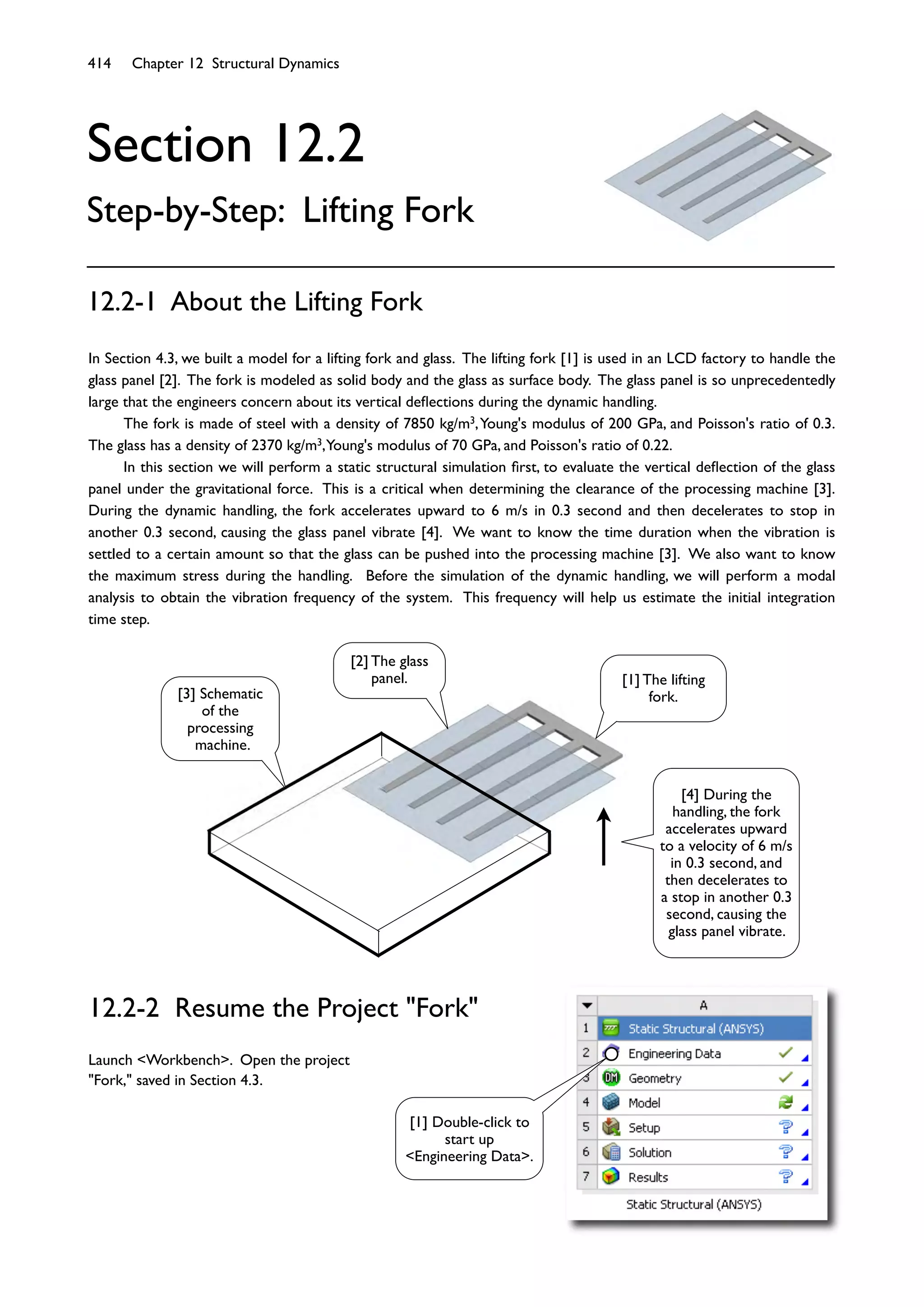414 Chapter 12 Structural Dynamics
Section 12.2
Step-by-Step: Lifting Fork
In Section 4.3, we built a model for a lifting fork and glass. The lifting fork [1] is used in an LCD factory to handle the
glass panel [2]. The fork is modeled as solid body and the glass as surface body. The glass panel is so unprecedentedly
large that the engineers concern about its vertical deﬂections during the dynamic handling.
The fork is made of steel with a density of 7850 kg/m3,Young's modulus of 200 GPa, and Poisson's ratio of 0.3.
The glass has a density of 2370 kg/m3,Young's modulus of 70 GPa, and Poisson's ratio of 0.22.
In this section we will perform a static structural simulation ﬁrst, to evaluate the vertical deﬂection of the glass
panel under the gravitational force. This is a critical when determining the clearance of the processing machine [3].
During the dynamic handling, the fork accelerates upward to 6 m/s in 0.3 second and then decelerates to stop in
another 0.3 second, causing the glass panel vibrate [4]. We want to know the time duration when the vibration is
settled to a certain amount so that the glass can be pushed into the processing machine [3]. We also want to know
the maximum stress during the handling. Before the simulation of the dynamic handling, we will perform a modal
analysis to obtain the vibration frequency of the system. This frequency will help us estimate the initial integration
time step.
12.2-1 About the Lifting Fork
12.2-2 Resume the Project "Fork"
Launch <Workbench>. Open the project
"Fork," saved in Section 4.3.
[1] The lifting
fork.
[2] The glass
panel.
[3] Schematic
of the
processing
machine.
[1] Double-click to
start up
<Engineering Data>.
[4] During the
handling, the fork
accelerates upward
to a velocity of 6 m/s
in 0.3 second, and
then decelerates to
a stop in another 0.3
second, causing the
glass panel vibrate.
 