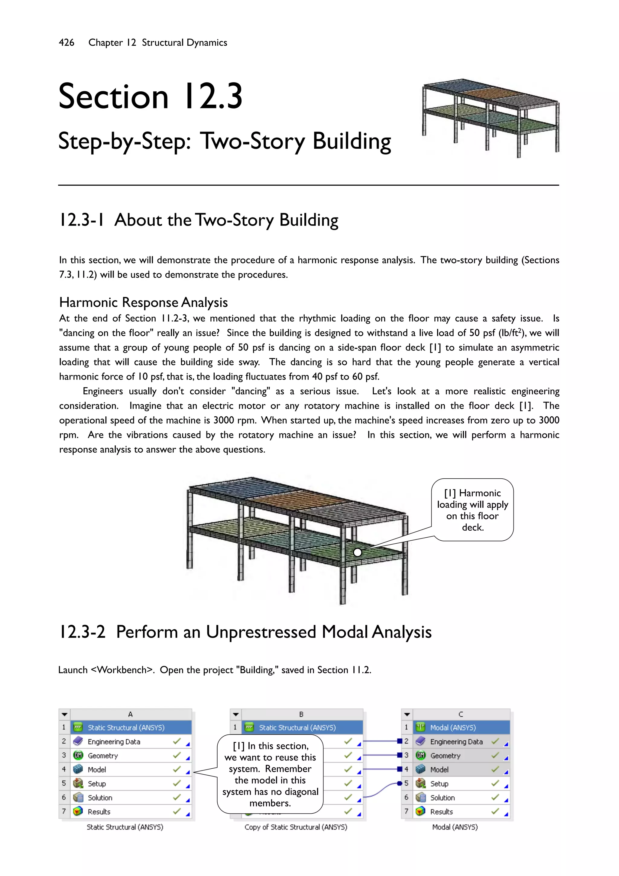426 Chapter 12 Structural Dynamics
Section 12.3
Step-by-Step: Two-Story Building
In this section, we will demonstrate the procedure of a harmonic response analysis. The two-story building (Sections
7.3, 11.2) will be used to demonstrate the procedures.
Harmonic Response Analysis
At the end of Section 11.2-3, we mentioned that the rhythmic loading on the ﬂoor may cause a safety issue. Is
"dancing on the ﬂoor" really an issue? Since the building is designed to withstand a live load of 50 psf (lb/ft2), we will
assume that a group of young people of 50 psf is dancing on a side-span ﬂoor deck [1] to simulate an asymmetric
loading that will cause the building side sway. The dancing is so hard that the young people generate a vertical
harmonic force of 10 psf, that is, the loading ﬂuctuates from 40 psf to 60 psf.
Engineers usually don't consider "dancing" as a serious issue. Let's look at a more realistic engineering
consideration. Imagine that an electric motor or any rotatory machine is installed on the ﬂoor deck [1]. The
operational speed of the machine is 3000 rpm. When started up, the machine's speed increases from zero up to 3000
rpm. Are the vibrations caused by the rotatory machine an issue? In this section, we will perform a harmonic
response analysis to answer the above questions.
12.3-1 About the Two-Story Building
12.3-2 Perform an Unprestressed Modal Analysis
Launch <Workbench>. Open the project "Building," saved in Section 11.2.
[1] Harmonic
loading will apply
on this ﬂoor
deck.
[1] In this section,
we want to reuse this
system. Remember
the model in this
system has no diagonal
members.
 