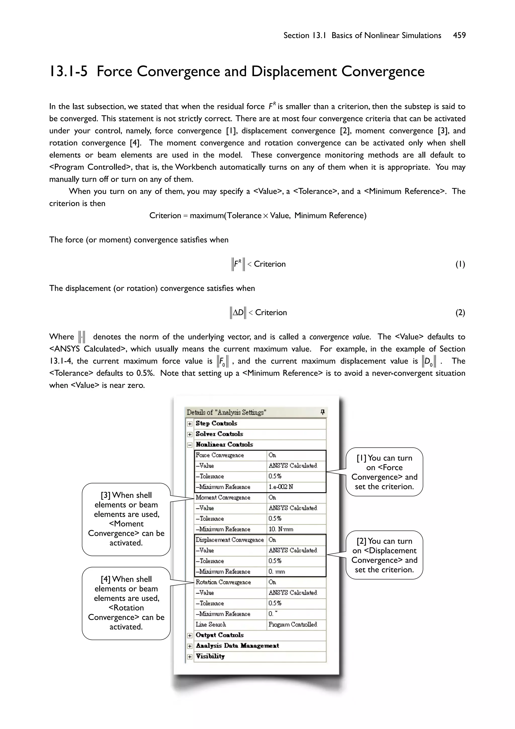 Section 13.1 Basics of Nonlinear Simulations 459
13.1-5 Force Convergence and Displacement Convergence
In the last subsection, we stated that when the residual force FR
is smaller than a criterion, then the substep is said to
be converged. This statement is not strictly correct. There are at most four convergence criteria that can be activated
under your control, namely, force convergence [1], displacement convergence [2], moment convergence [3], and
rotation convergence [4]. The moment convergence and rotation convergence can be activated only when shell
elements or beam elements are used in the model. These convergence monitoring methods are all default to
<Program Controlled>, that is, the Workbench automatically turns on any of them when it is appropriate. You may
manually turn off or turn on any of them.
When you turn on any of them, you may specify a <Value>, a <Tolerance>, and a <Minimum Reference>. The
criterion is then
Criterion = maximum(Tolerance Value, Minimum Reference)
The force (or moment) convergence satisﬁes when
FR
< Criterion (1)
The displacement (or rotation) convergence satisﬁes when
D < Criterion (2)
Where denotes the norm of the underlying vector, and is called a convergence value. The <Value> defaults to
<ANSYS Calculated>, which usually means the current maximum value. For example, in the example of Section
13.1-4, the current maximum force value is F0
, and the current maximum displacement value is D0
. The
<Tolerance> defaults to 0.5%. Note that setting up a <Minimum Reference> is to avoid a never-convergent situation
when <Value> is near zero.
[1]You can turn
on <Force
Convergence> and
set the criterion.
[2]You can turn
on <Displacement
Convergence> and
set the criterion.
[3] When shell
elements or beam
elements are used,
<Moment
Convergence> can be
activated.
[4] When shell
elements or beam
elements are used,
<Rotation
Convergence> can be
activated.
 