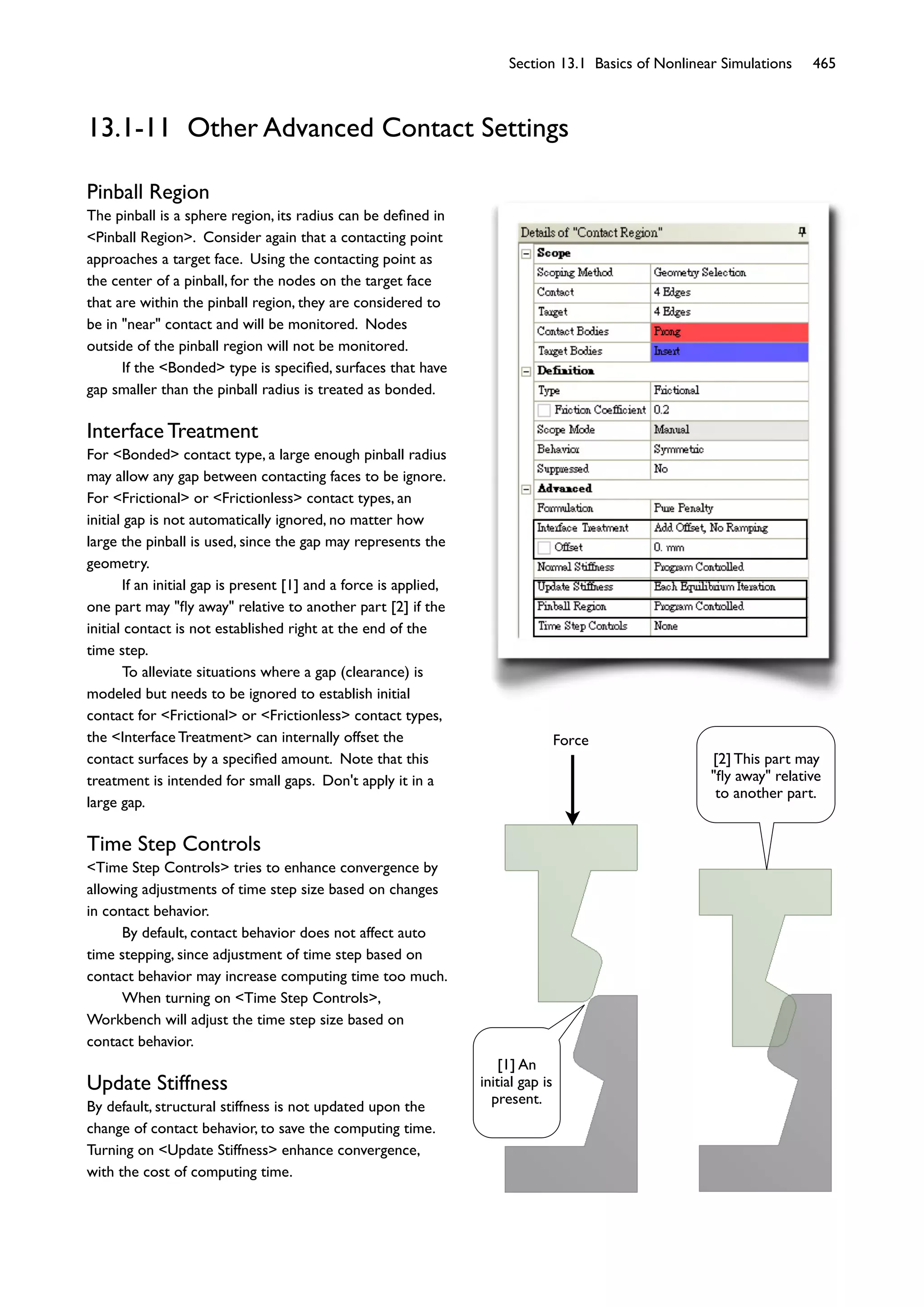 Section 13.1 Basics of Nonlinear Simulations 465
13.1-11 Other Advanced Contact Settings
Pinball Region
The pinball is a sphere region, its radius can be deﬁned in
<Pinball Region>. Consider again that a contacting point
approaches a target face. Using the contacting point as
the center of a pinball, for the nodes on the target face
that are within the pinball region, they are considered to
be in "near" contact and will be monitored. Nodes
outside of the pinball region will not be monitored.
If the <Bonded> type is speciﬁed, surfaces that have
gap smaller than the pinball radius is treated as bonded.
Interface Treatment
For <Bonded> contact type, a large enough pinball radius
may allow any gap between contacting faces to be ignore.
For <Frictional> or <Frictionless> contact types, an
initial gap is not automatically ignored, no matter how
large the pinball is used, since the gap may represents the
geometry.
If an initial gap is present [1] and a force is applied,
one part may "ﬂy away" relative to another part [2] if the
initial contact is not established right at the end of the
time step.
To alleviate situations where a gap (clearance) is
modeled but needs to be ignored to establish initial
contact for <Frictional> or <Frictionless> contact types,
the <Interface Treatment> can internally offset the
contact surfaces by a speciﬁed amount. Note that this
treatment is intended for small gaps. Don't apply it in a
large gap.
Time Step Controls
<Time Step Controls> tries to enhance convergence by
allowing adjustments of time step size based on changes
in contact behavior.
By default, contact behavior does not affect auto
time stepping, since adjustment of time step based on
contact behavior may increase computing time too much.
When turning on <Time Step Controls>,
Workbench will adjust the time step size based on
contact behavior.
Update Stiffness
By default, structural stiffness is not updated upon the
change of contact behavior, to save the computing time.
Turning on <Update Stiffness> enhance convergence,
with the cost of computing time.
Force
[1] An
initial gap is
present.
[2] This part may
"ﬂy away" relative
to another part.
 