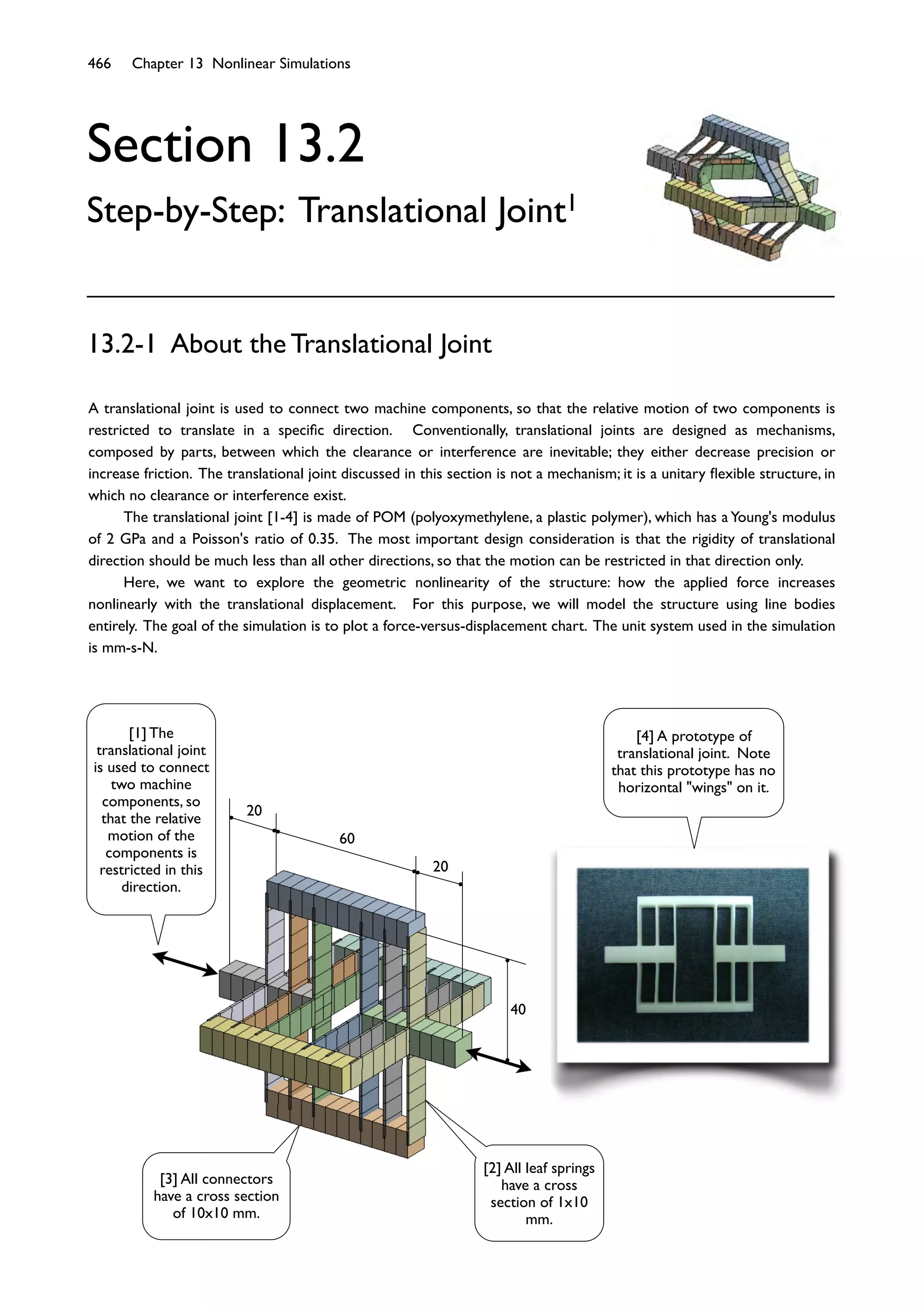 466 Chapter 13 Nonlinear Simulations
60
20
20
40
Section 13.2
Step-by-Step: Translational Joint1
A translational joint is used to connect two machine components, so that the relative motion of two components is
restricted to translate in a speciﬁc direction. Conventionally, translational joints are designed as mechanisms,
composed by parts, between which the clearance or interference are inevitable; they either decrease precision or
increase friction. The translational joint discussed in this section is not a mechanism; it is a unitary ﬂexible structure, in
which no clearance or interference exist.
The translational joint [1-4] is made of POM (polyoxymethylene, a plastic polymer), which has a Young's modulus
of 2 GPa and a Poisson's ratio of 0.35. The most important design consideration is that the rigidity of translational
direction should be much less than all other directions, so that the motion can be restricted in that direction only.
Here, we want to explore the geometric nonlinearity of the structure: how the applied force increases
nonlinearly with the translational displacement. For this purpose, we will model the structure using line bodies
entirely. The goal of the simulation is to plot a force-versus-displacement chart. The unit system used in the simulation
is mm-s-N.
13.2-1 About the Translational Joint
[3] All connectors
have a cross section
of 10x10 mm.
[1] The
translational joint
is used to connect
two machine
components, so
that the relative
motion of the
components is
restricted in this
direction.
[4] A prototype of
translational joint. Note
that this prototype has no
horizontal "wings" on it.
[2] All leaf springs
have a cross
section of 1x10
mm.
 