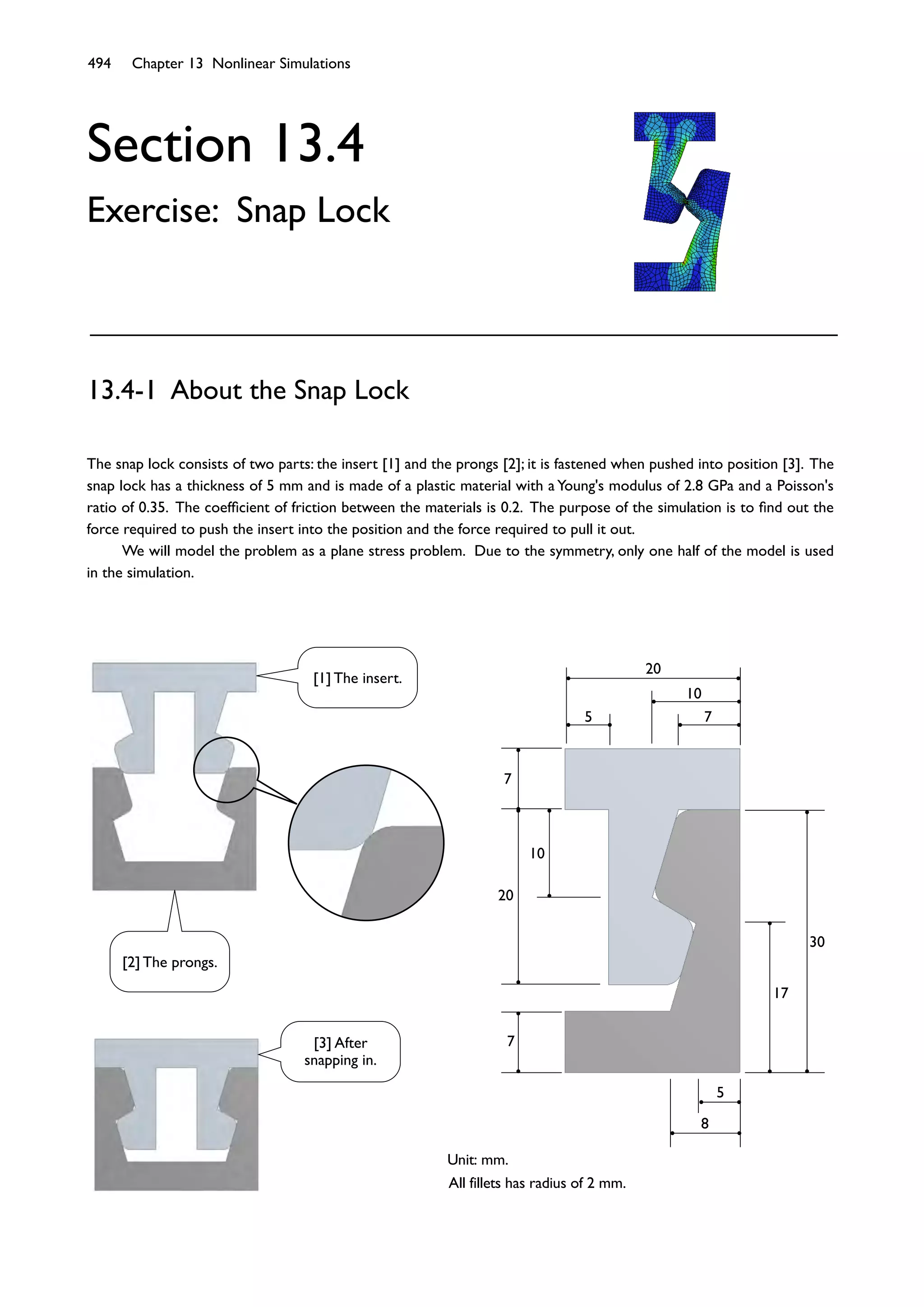 494 Chapter 13 Nonlinear Simulations
Section 13.4
Exercise: Snap Lock
The snap lock consists of two parts: the insert [1] and the prongs [2]; it is fastened when pushed into position [3]. The
snap lock has a thickness of 5 mm and is made of a plastic material with a Young's modulus of 2.8 GPa and a Poisson's
ratio of 0.35. The coefﬁcient of friction between the materials is 0.2. The purpose of the simulation is to ﬁnd out the
force required to push the insert into the position and the force required to pull it out.
We will model the problem as a plane stress problem. Due to the symmetry, only one half of the model is used
in the simulation.
13.4-1 About the Snap Lock
7
20
20
7
10
30
17
7
5
10
5
8
Unit: mm.
All fillets has radius of 2 mm.
[3] After
snapping in.
[1] The insert.
[2] The prongs.
 