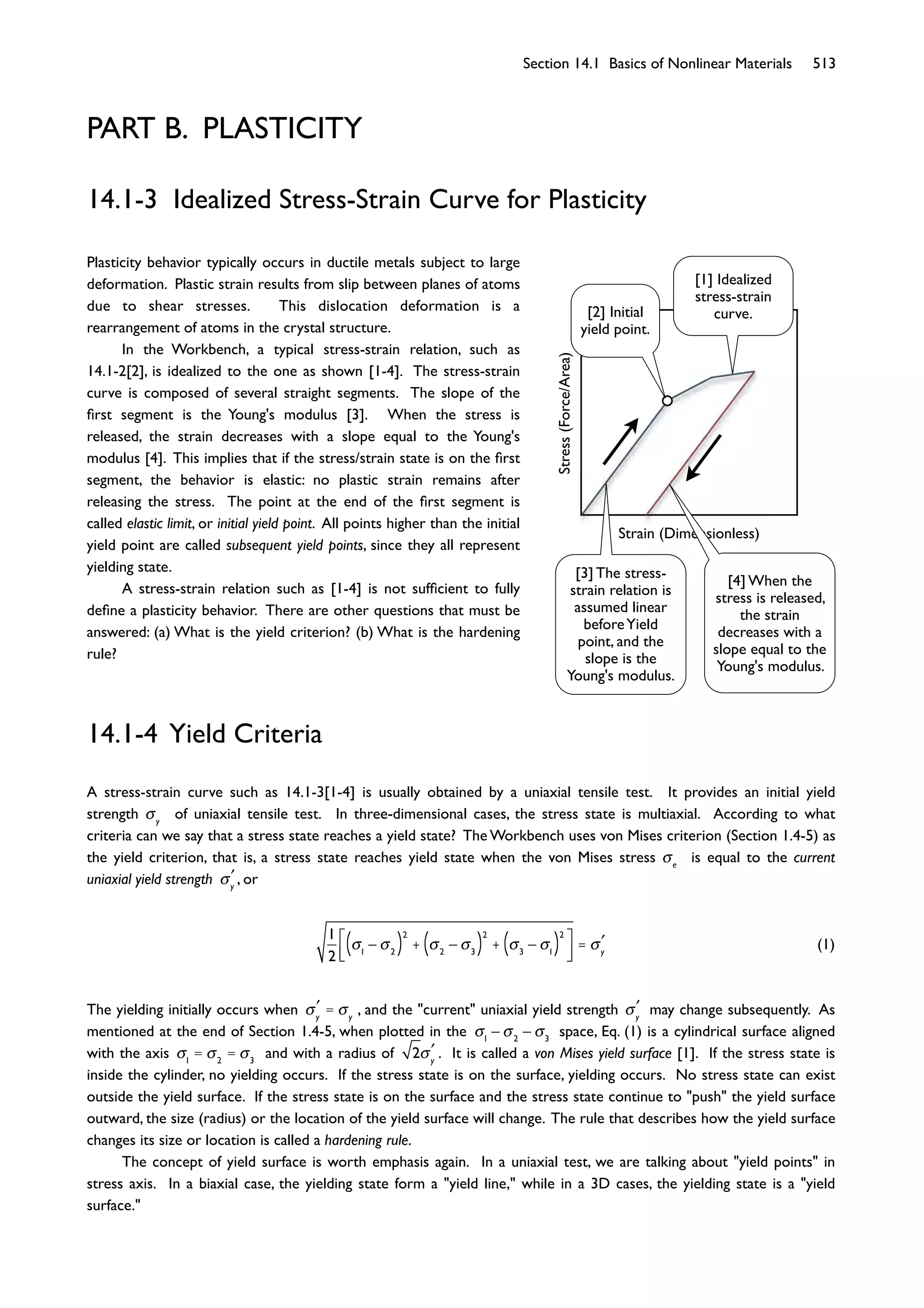 Section 14.1 Basics of Nonlinear Materials 513
PART B. PLASTICITY
Stress(Force/Area)
Strain (Dimensionless)
Plasticity behavior typically occurs in ductile metals subject to large
deformation. Plastic strain results from slip between planes of atoms
due to shear stresses. This dislocation deformation is a
rearrangement of atoms in the crystal structure.
In the Workbench, a typical stress-strain relation, such as
14.1-2[2], is idealized to the one as shown [1-4]. The stress-strain
curve is composed of several straight segments. The slope of the
ﬁrst segment is the Young's modulus [3]. When the stress is
released, the strain decreases with a slope equal to the Young's
modulus [4]. This implies that if the stress/strain state is on the ﬁrst
segment, the behavior is elastic: no plastic strain remains after
releasing the stress. The point at the end of the ﬁrst segment is
called elastic limit, or initial yield point. All points higher than the initial
yield point are called subsequent yield points, since they all represent
yielding state.
A stress-strain relation such as [1-4] is not sufﬁcient to fully
deﬁne a plasticity behavior. There are other questions that must be
answered: (a) What is the yield criterion? (b) What is the hardening
rule?
14.1-3 Idealized Stress-Strain Curve for Plasticity
14.1-4 Yield Criteria
A stress-strain curve such as 14.1-3[1-4] is usually obtained by a uniaxial tensile test. It provides an initial yield
strength y
of uniaxial tensile test. In three-dimensional cases, the stress state is multiaxial. According to what
criteria can we say that a stress state reaches a yield state? The Workbench uses von Mises criterion (Section 1.4-5) as
the yield criterion, that is, a stress state reaches yield state when the von Mises stress e
is equal to the current
uniaxial yield strength y
, or
1
2 1 2( )
2
+ 2 3( )
2
+ 3 1( )
2
= y
(1)
The yielding initially occurs when y
= y
, and the "current" uniaxial yield strength y
may change subsequently. As
mentioned at the end of Section 1.4-5, when plotted in the 1 2 3
space, Eq. (1) is a cylindrical surface aligned
with the axis 1
= 2
= 3
and with a radius of 2 y
. It is called a von Mises yield surface [1]. If the stress state is
inside the cylinder, no yielding occurs. If the stress state is on the surface, yielding occurs. No stress state can exist
outside the yield surface. If the stress state is on the surface and the stress state continue to "push" the yield surface
outward, the size (radius) or the location of the yield surface will change. The rule that describes how the yield surface
changes its size or location is called a hardening rule.
The concept of yield surface is worth emphasis again. In a uniaxial test, we are talking about "yield points" in
stress axis. In a biaxial case, the yielding state form a "yield line," while in a 3D cases, the yielding state is a "yield
surface."
[1] Idealized
stress-strain
curve.[2] Initial
yield point.
[3] The stress-
strain relation is
assumed linear
beforeYield
point, and the
slope is the
Young's modulus.
[4] When the
stress is released,
the strain
decreases with a
slope equal to the
Young's modulus.
 