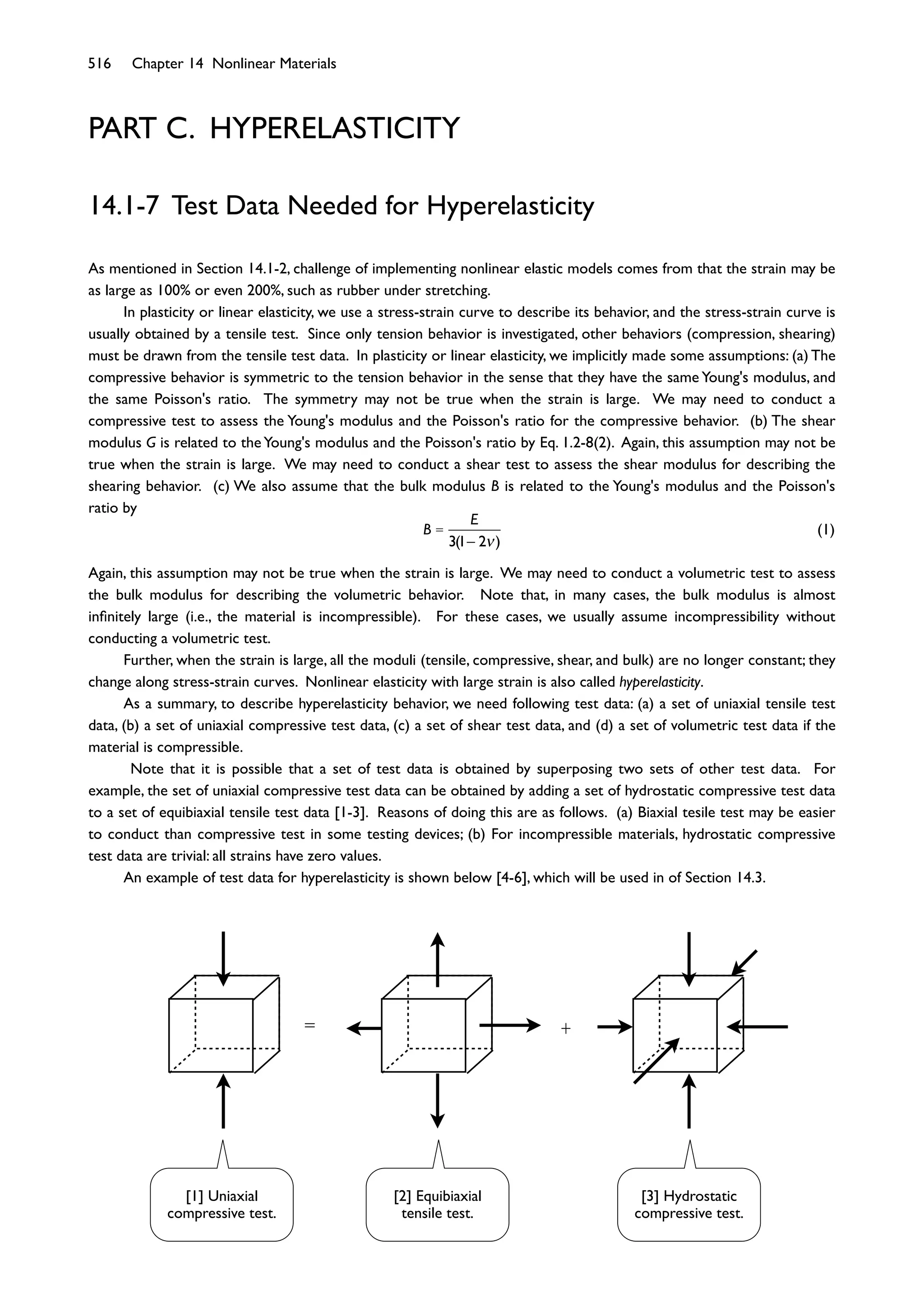 516 Chapter 14 Nonlinear Materials
PART C. HYPERELASTICITY
14.1-7 Test Data Needed for Hyperelasticity
As mentioned in Section 14.1-2, challenge of implementing nonlinear elastic models comes from that the strain may be
as large as 100% or even 200%, such as rubber under stretching.
In plasticity or linear elasticity, we use a stress-strain curve to describe its behavior, and the stress-strain curve is
usually obtained by a tensile test. Since only tension behavior is investigated, other behaviors (compression, shearing)
must be drawn from the tensile test data. In plasticity or linear elasticity, we implicitly made some assumptions: (a) The
compressive behavior is symmetric to the tension behavior in the sense that they have the same Young's modulus, and
the same Poisson's ratio. The symmetry may not be true when the strain is large. We may need to conduct a
compressive test to assess the Young's modulus and the Poisson's ratio for the compressive behavior. (b) The shear
modulus G is related to theYoung's modulus and the Poisson's ratio by Eq. 1.2-8(2). Again, this assumption may not be
true when the strain is large. We may need to conduct a shear test to assess the shear modulus for describing the
shearing behavior. (c) We also assume that the bulk modulus B is related to the Young's modulus and the Poisson's
ratio by
B =
E
3(1 2 )
(1)
Again, this assumption may not be true when the strain is large. We may need to conduct a volumetric test to assess
the bulk modulus for describing the volumetric behavior. Note that, in many cases, the bulk modulus is almost
inﬁnitely large (i.e., the material is incompressible). For these cases, we usually assume incompressibility without
conducting a volumetric test.
Further, when the strain is large, all the moduli (tensile, compressive, shear, and bulk) are no longer constant; they
change along stress-strain curves. Nonlinear elasticity with large strain is also called hyperelasticity.
As a summary, to describe hyperelasticity behavior, we need following test data: (a) a set of uniaxial tensile test
data, (b) a set of uniaxial compressive test data, (c) a set of shear test data, and (d) a set of volumetric test data if the
material is compressible.
Note that it is possible that a set of test data is obtained by superposing two sets of other test data. For
example, the set of uniaxial compressive test data can be obtained by adding a set of hydrostatic compressive test data
to a set of equibiaxial tensile test data [1-3]. Reasons of doing this are as follows. (a) Biaxial tesile test may be easier
to conduct than compressive test in some testing devices; (b) For incompressible materials, hydrostatic compressive
test data are trivial: all strains have zero values.
An example of test data for hyperelasticity is shown below [4-6], which will be used in of Section 14.3.
= +
[1] Uniaxial
compressive test.
[2] Equibiaxial
tensile test.
[3] Hydrostatic
compressive test.
 