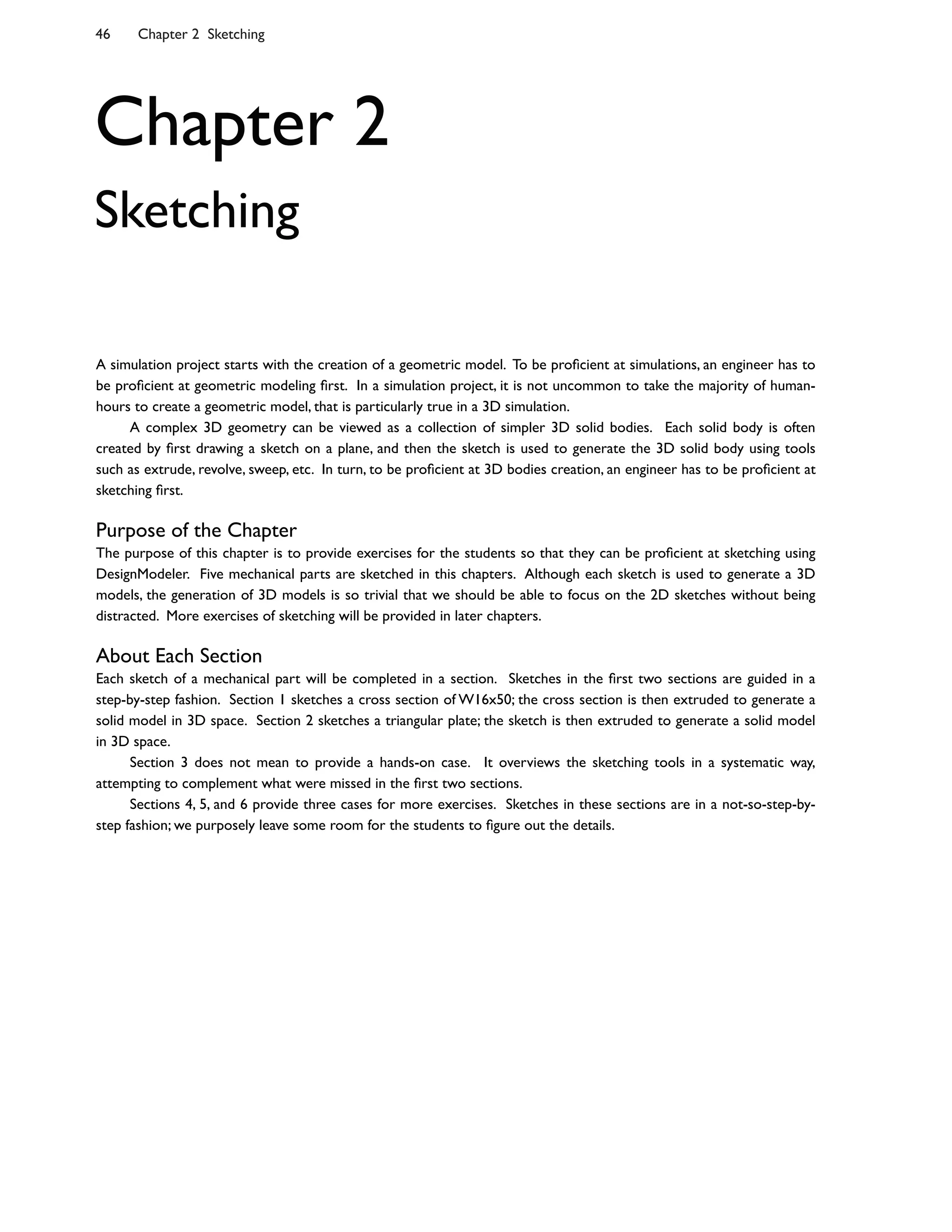 46 Chapter 2 Sketching
Chapter 2
Sketching
A simulation project starts with the creation of a geometric model. To be pro0cient at simulations, an engineer has to
be pro0cient at geometric modeling 0rst. In a simulation project, it is not uncommon to take the majority of human-
hours to create a geometric model, that is particularly true in a 3D simulation.
A complex 3D geometry can be viewed as a collection of simpler 3D solid bodies. Each solid body is often
created by 0rst drawing a sketch on a plane, and then the sketch is used to generate the 3D solid body using tools
such as extrude, revolve, sweep, etc. In turn, to be pro0cient at 3D bodies creation, an engineer has to be pro0cient at
sketching 0rst.
Purpose of the Chapter
The purpose of this chapter is to provide exercises for the students so that they can be pro0cient at sketching using
DesignModeler. Five mechanical parts are sketched in this chapters. Although each sketch is used to generate a 3D
models, the generation of 3D models is so trivial that we should be able to focus on the 2D sketches without being
distracted. More exercises of sketching will be provided in later chapters.
About Each Section
Each sketch of a mechanical part will be completed in a section. Sketches in the 0rst two sections are guided in a
step-by-step fashion. Section 1 sketches a cross section of W16x50; the cross section is then extruded to generate a
solid model in 3D space. Section 2 sketches a triangular plate; the sketch is then extruded to generate a solid model
in 3D space.
Section 3 does not mean to provide a hands-on case. It overviews the sketching tools in a systematic way,
attempting to complement what were missed in the 0rst two sections.
Sections 4, 5, and 6 provide three cases for more exercises. Sketches in these sections are in a not-so-step-by-
step fashion; we purposely leave some room for the students to 0gure out the details.
 
