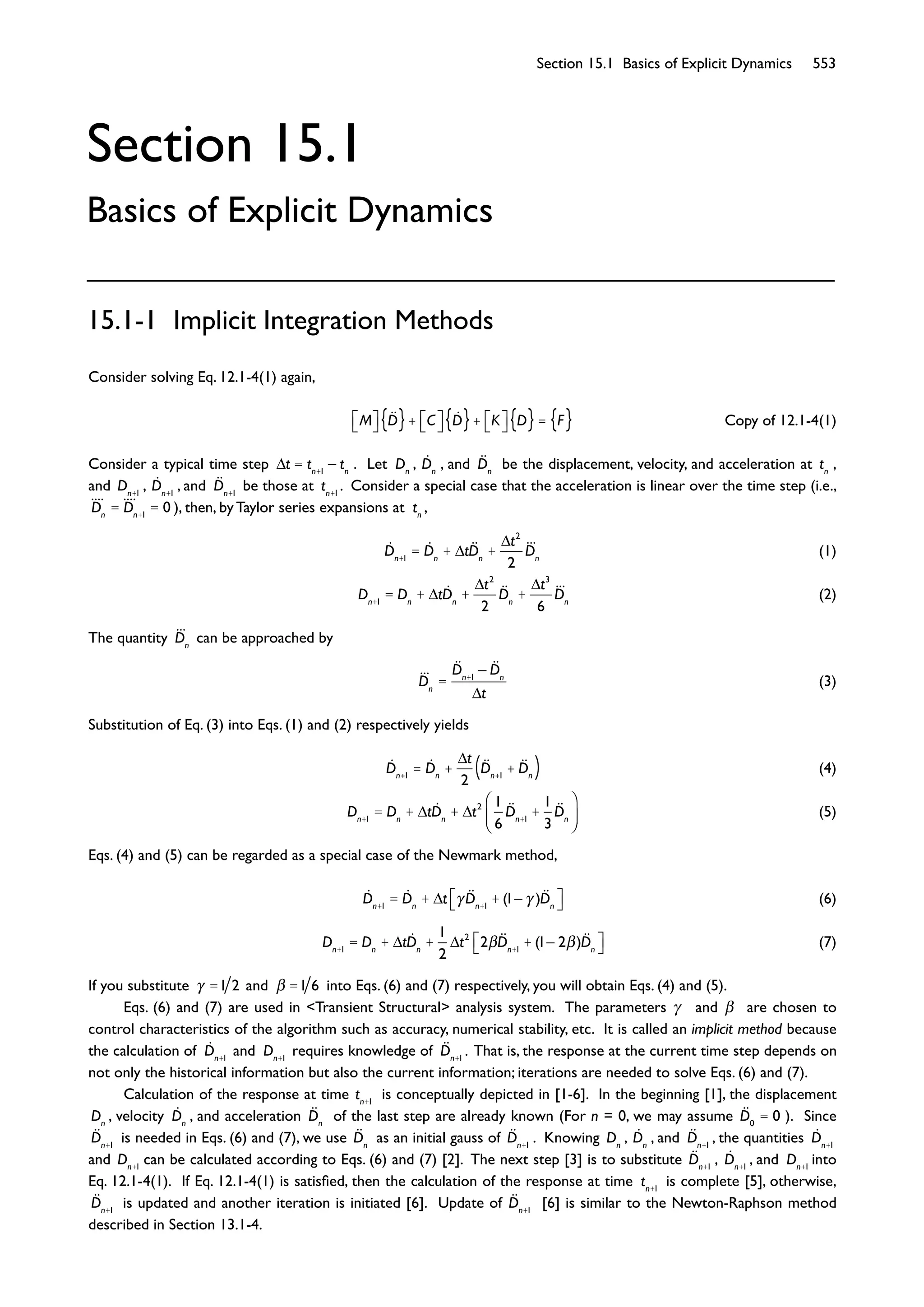 Section 15.1 Basics of Explicit Dynamics 553
Section 15.1
Basics of Explicit Dynamics
15.1-1 Implicit Integration Methods
Consider solving Eq. 12.1-4(1) again,
M D{ }+ C D{ }+ K D{ }= F{ } Copy of 12.1-4(1)
Consider a typical time step t = tn+1
tn
. Let Dn
, Dn
, and Dn
be the displacement, velocity, and acceleration at tn
,
and Dn+1
, Dn+1
, and Dn+1
be those at tn+1
. Consider a special case that the acceleration is linear over the time step (i.e.,
Dn
= Dn+1
= 0 ), then, by Taylor series expansions at tn
,
Dn+1
= Dn
+ tDn
+
t2
2
Dn
(1)
Dn+1
= Dn
+ tDn
+
t2
2
Dn
+
t3
6
Dn
(2)
The quantity Dn
can be approached by
Dn
=
Dn+1
Dn
t
(3)
Substitution of Eq. (3) into Eqs. (1) and (2) respectively yields
Dn+1
= Dn
+
t
2
Dn+1
+ Dn( ) (4)
Dn+1
= Dn
+ tDn
+ t2 1
6
Dn+1
+
1
3
Dn
(5)
Eqs. (4) and (5) can be regarded as a special case of the Newmark method,
Dn+1
= Dn
+ t Dn+1
+ (1 )Dn
(6)
Dn+1
= Dn
+ tDn
+
1
2
t2
2 Dn+1
+ (1 2 )Dn
(7)
If you substitute =1 2 and =1 6 into Eqs. (6) and (7) respectively, you will obtain Eqs. (4) and (5).
Eqs. (6) and (7) are used in <Transient Structural> analysis system. The parameters and are chosen to
control characteristics of the algorithm such as accuracy, numerical stability, etc. It is called an implicit method because
the calculation of Dn+1
and Dn+1
requires knowledge of Dn+1
. That is, the response at the current time step depends on
not only the historical information but also the current information; iterations are needed to solve Eqs. (6) and (7).
Calculation of the response at time tn+1
is conceptually depicted in [1-6]. In the beginning [1], the displacement
Dn
, velocity Dn
, and acceleration Dn
of the last step are already known (For n = 0, we may assume D0
= 0 ). Since
Dn+1
is needed in Eqs. (6) and (7), we use Dn
as an initial gauss of Dn+1
. Knowing Dn
, Dn
, and Dn+1
, the quantities Dn+1
and Dn+1
can be calculated according to Eqs. (6) and (7) [2]. The next step [3] is to substitute Dn+1
, Dn+1
, and Dn+1
into
Eq. 12.1-4(1). If Eq. 12.1-4(1) is satisﬁed, then the calculation of the response at time tn+1
is complete [5], otherwise,
Dn+1
is updated and another iteration is initiated [6]. Update of Dn+1
[6] is similar to the Newton-Raphson method
described in Section 13.1-4.
 