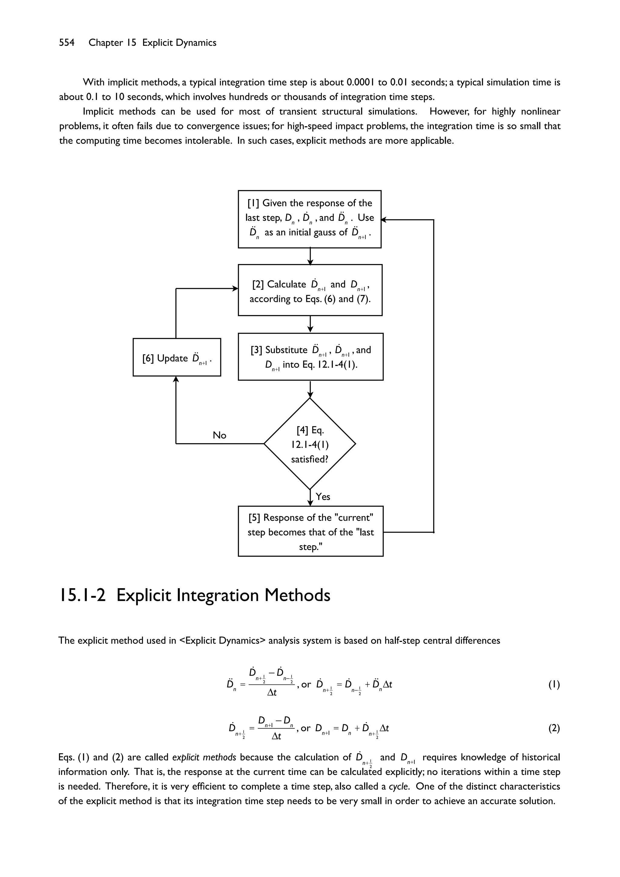 554 Chapter 15 Explicit Dynamics
Yes
No
[1] Given the response of the
last step, Dn
, Dn
, and Dn
. Use
Dn
as an initial gauss of Dn+1
.
[2] Calculate Dn+1
and Dn+1
,
according to Eqs. (6) and (7).
[3] Substitute Dn+1
, Dn+1
, and
Dn+1
into Eq. 12.1-4(1).
[4] Eq.
12.1-4(1)
satisﬁed?
[5] Response of the "current"
step becomes that of the "last
step."
[6] Update Dn+1
.
15.1-2 Explicit Integration Methods
The explicit method used in <Explicit Dynamics> analysis system is based on half-step central differences
Dn
=
Dn+1
2
Dn 1
2
t
, or Dn+1
2
= Dn 1
2
+ Dn
t (1)
Dn+1
2
=
Dn+1
Dn
t
, or Dn+1
= Dn
+ Dn+1
2
t (2)
Eqs. (1) and (2) are called explicit methods because the calculation of Dn+1
2
and Dn+1
requires knowledge of historical
information only. That is, the response at the current time can be calculated explicitly; no iterations within a time step
is needed. Therefore, it is very efﬁcient to complete a time step, also called a cycle. One of the distinct characteristics
of the explicit method is that its integration time step needs to be very small in order to achieve an accurate solution.
With implicit methods, a typical integration time step is about 0.0001 to 0.01 seconds; a typical simulation time is
about 0.1 to 10 seconds, which involves hundreds or thousands of integration time steps.
Implicit methods can be used for most of transient structural simulations. However, for highly nonlinear
problems, it often fails due to convergence issues; for high-speed impact problems, the integration time is so small that
the computing time becomes intolerable. In such cases, explicit methods are more applicable.
 