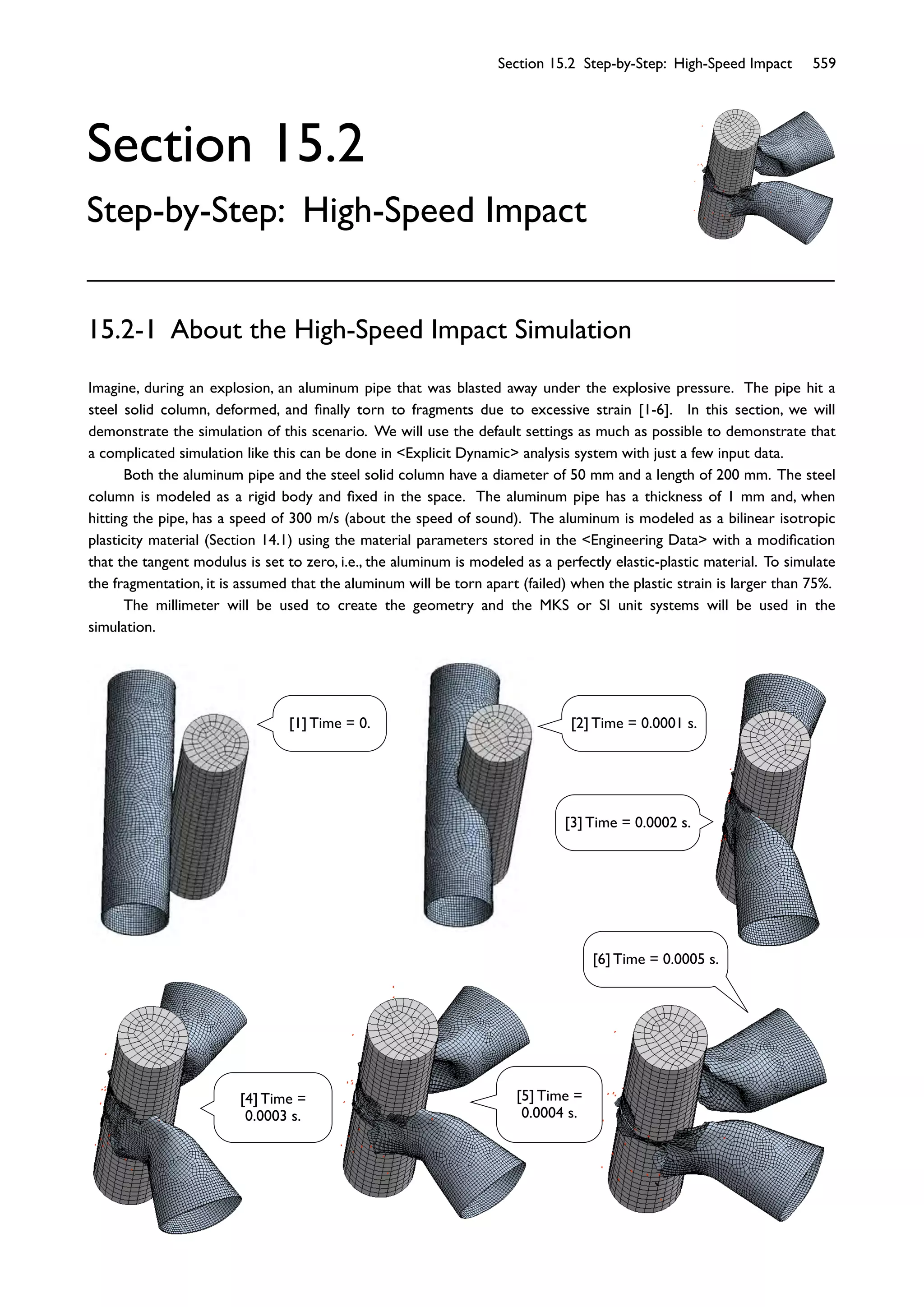 Section 15.2 Step-by-Step: High-Speed Impact 559
Section 15.2
Step-by-Step: High-Speed Impact
Imagine, during an explosion, an aluminum pipe that was blasted away under the explosive pressure. The pipe hit a
steel solid column, deformed, and ﬁnally torn to fragments due to excessive strain [1-6]. In this section, we will
demonstrate the simulation of this scenario. We will use the default settings as much as possible to demonstrate that
a complicated simulation like this can be done in <Explicit Dynamic> analysis system with just a few input data.
Both the aluminum pipe and the steel solid column have a diameter of 50 mm and a length of 200 mm. The steel
column is modeled as a rigid body and ﬁxed in the space. The aluminum pipe has a thickness of 1 mm and, when
hitting the pipe, has a speed of 300 m/s (about the speed of sound). The aluminum is modeled as a bilinear isotropic
plasticity material (Section 14.1) using the material parameters stored in the <Engineering Data> with a modiﬁcation
that the tangent modulus is set to zero, i.e., the aluminum is modeled as a perfectly elastic-plastic material. To simulate
the fragmentation, it is assumed that the aluminum will be torn apart (failed) when the plastic strain is larger than 75%.
The millimeter will be used to create the geometry and the MKS or SI unit systems will be used in the
simulation.
15.2-1 About the High-Speed Impact Simulation
[1] Time = 0. [2] Time = 0.0001 s.
[3] Time = 0.0002 s.
[4] Time =
0.0003 s.
[5] Time =
0.0004 s.
[6] Time = 0.0005 s.
 