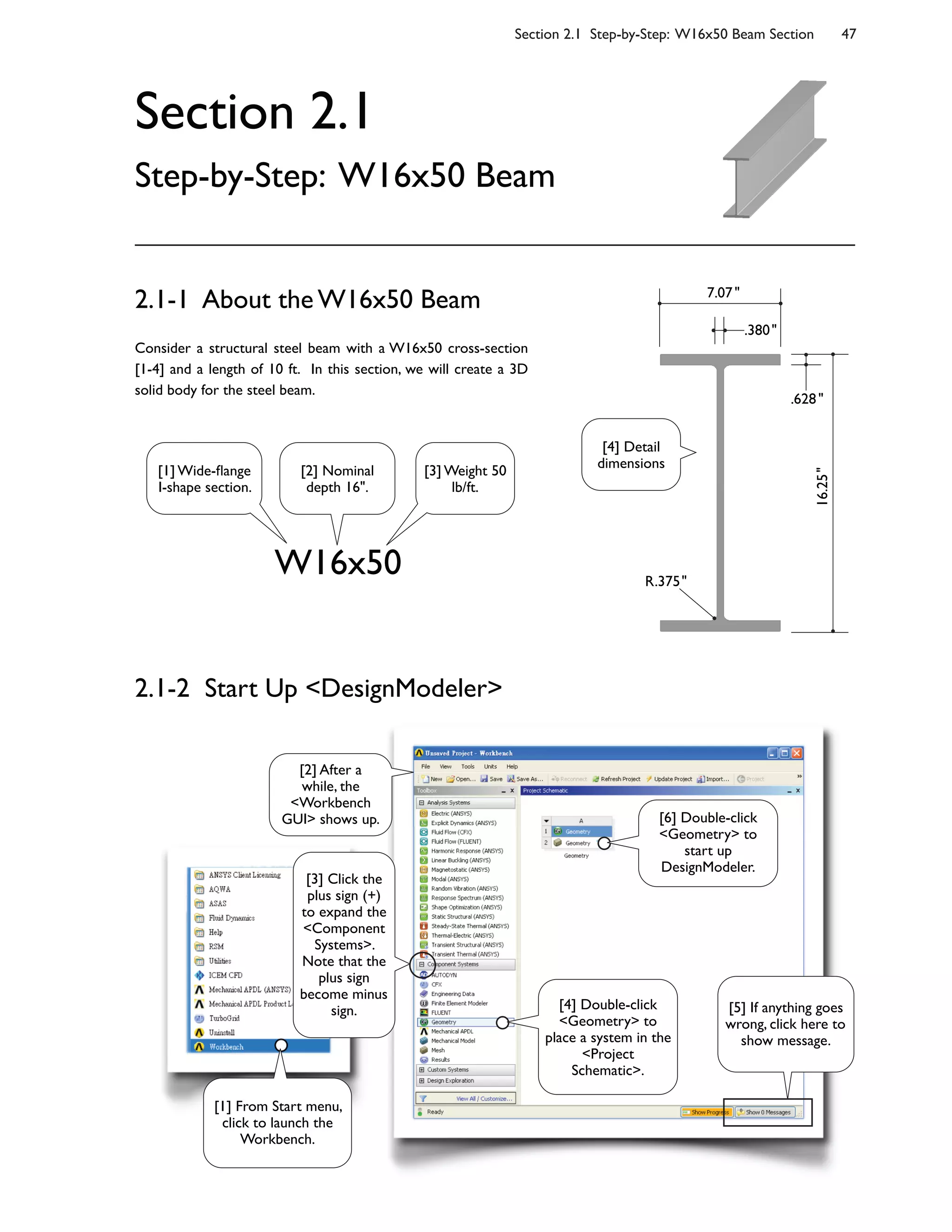 Section 2.1 Step-by-Step: W16x50 Beam Section 47
Section 2.1
Step-by-Step: W16x50 Beam
Consider a structural steel beam with a W16x50 cross-section
[1-4] and a length of 10 ft. In this section, we will create a 3D
solid body for the steel beam.
2.1-1 About the W16x50 Beam
W16x50
2.1-2 Start Up <DesignModeler>
16.25"
.628"
.380"
7.07"
R.375"
[1] Wide-;ange
I-shape section.
[2] Nominal
depth 16".
[3] Weight 50
lb/ft.
[4] Detail
dimensions
[2] After a
while, the
<Workbench
GUI> shows up.
[3] Click the
plus sign (+)
to expand the
<Component
Systems>.
Note that the
plus sign
become minus
sign. [4] Double-click
<Geometry> to
place a system in the
<Project
Schematic>.
[6] Double-click
<Geometry> to
start up
DesignModeler.
[5] If anything goes
wrong, click here to
show message.
[1] From Start menu,
click to launch the
Workbench.
 
