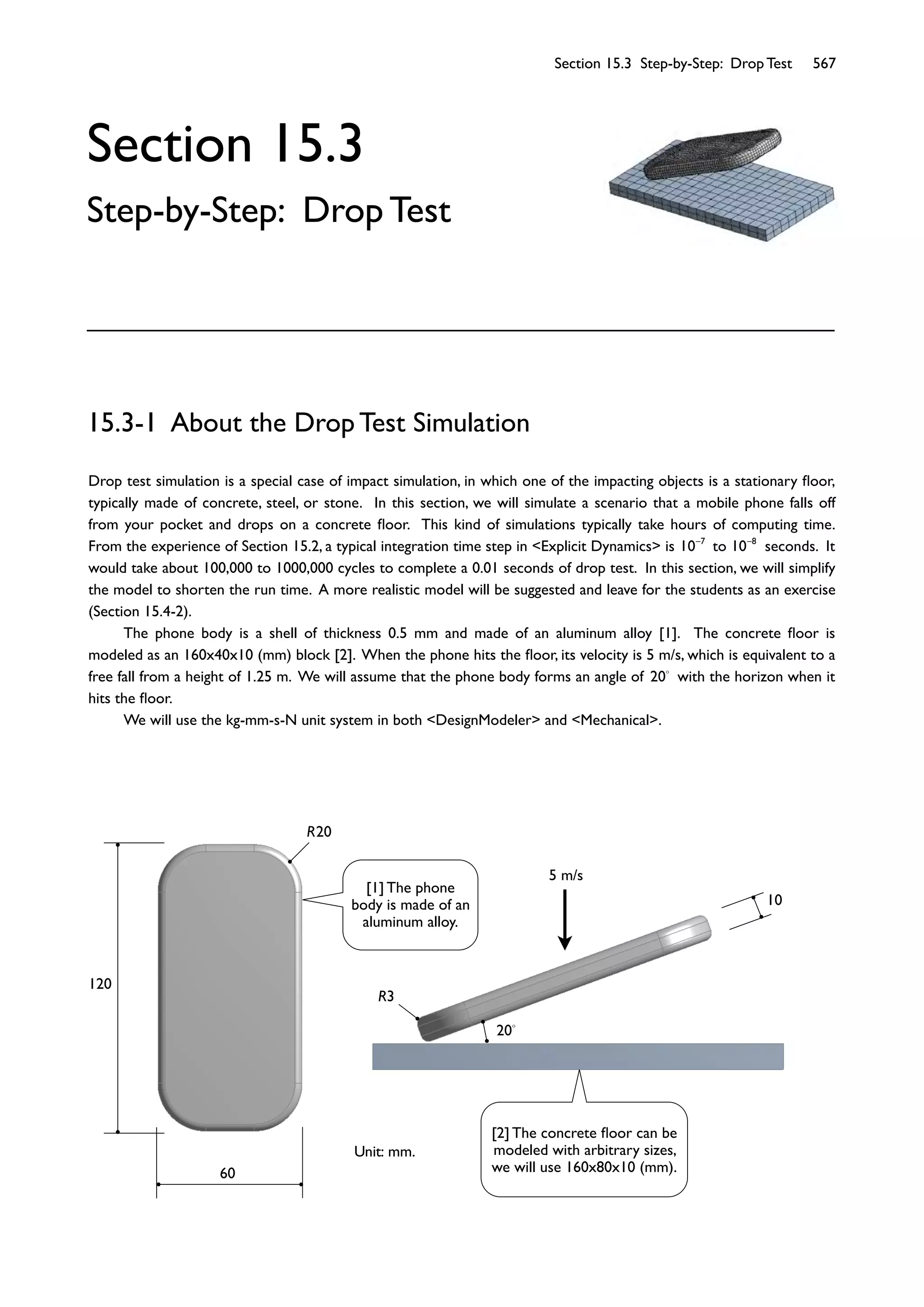 Section 15.3 Step-by-Step: Drop Test 567
10
R3
20
5 m/s
60
120
R20
Section 15.3
Step-by-Step: Drop Test
Drop test simulation is a special case of impact simulation, in which one of the impacting objects is a stationary ﬂoor,
typically made of concrete, steel, or stone. In this section, we will simulate a scenario that a mobile phone falls off
from your pocket and drops on a concrete ﬂoor. This kind of simulations typically take hours of computing time.
From the experience of Section 15.2, a typical integration time step in <Explicit Dynamics> is 10 7
to 10 8
seconds. It
would take about 100,000 to 1000,000 cycles to complete a 0.01 seconds of drop test. In this section, we will simplify
the model to shorten the run time. A more realistic model will be suggested and leave for the students as an exercise
(Section 15.4-2).
The phone body is a shell of thickness 0.5 mm and made of an aluminum alloy [1]. The concrete ﬂoor is
modeled as an 160x40x10 (mm) block [2]. When the phone hits the ﬂoor, its velocity is 5 m/s, which is equivalent to a
free fall from a height of 1.25 m. We will assume that the phone body forms an angle of 20 with the horizon when it
hits the ﬂoor.
We will use the kg-mm-s-N unit system in both <DesignModeler> and <Mechanical>.
15.3-1 About the Drop Test Simulation
Unit: mm.
[1] The phone
body is made of an
aluminum alloy.
[2] The concrete ﬂoor can be
modeled with arbitrary sizes,
we will use 160x80x10 (mm).
 
