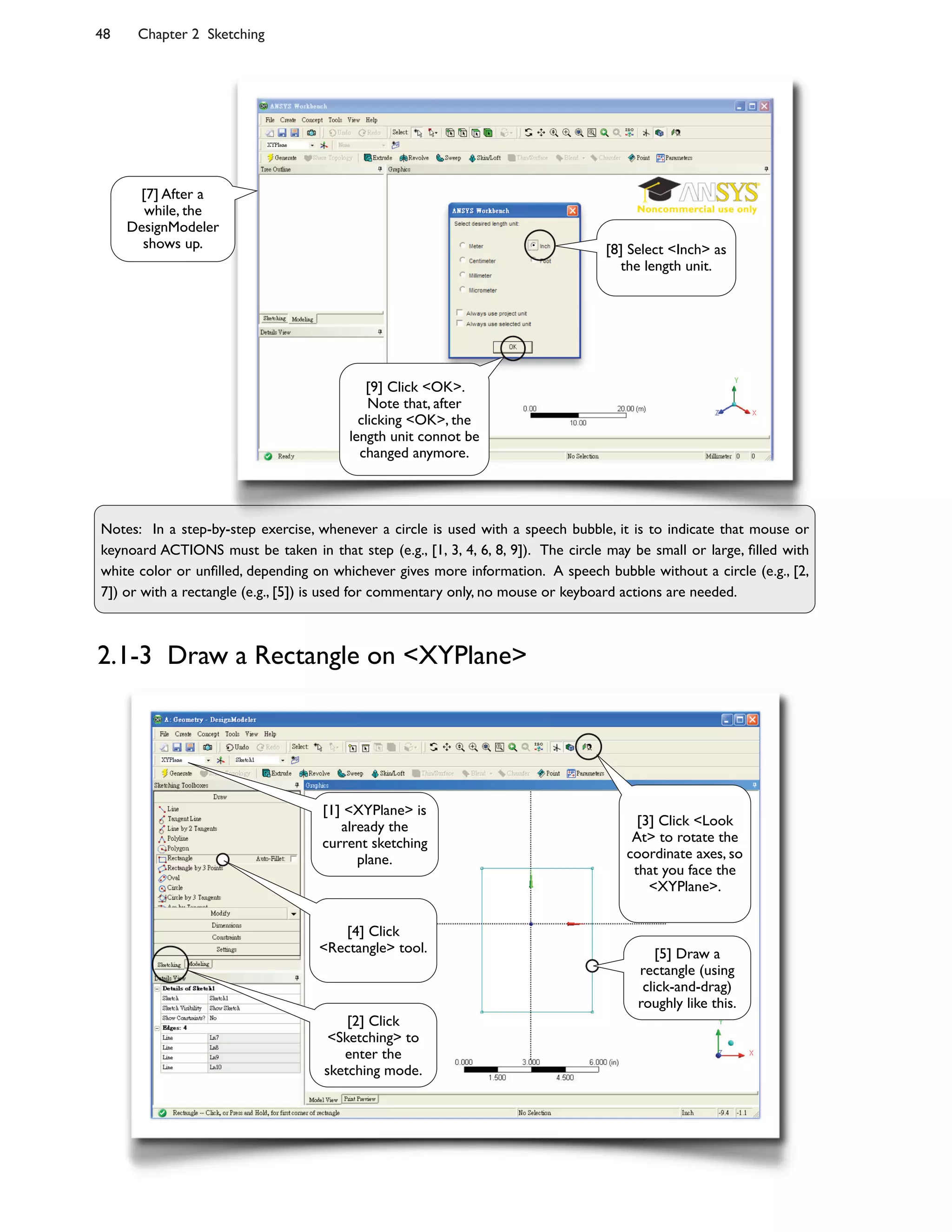 48 Chapter 2 Sketching
Notes: In a step-by-step exercise, whenever a circle is used with a speech bubble, it is to indicate that mouse or
keynoard ACTIONS must be taken in that step (e.g., [1, 3, 4, 6, 8, 9]). The circle may be small or large, ;lled with
white color or un;lled, depending on whichever gives more information. A speech bubble without a circle (e.g., [2,
7]) or with a rectangle (e.g., [5]) is used for commentary only, no mouse or keyboard actions are needed.
2.1-3 Draw a Rectangle on <XYPlane>
[9] Click <OK>.
Note that, after
clicking <OK>, the
length unit connot be
changed anymore.
[8] Select <Inch> as
the length unit.
[7] After a
while, the
DesignModeler
shows up.
[1] <XYPlane> is
already the
current sketching
plane.
[2] Click
<Sketching> to
enter the
sketching mode.
[4] Click
<Rectangle> tool.
[3] Click <Look
At> to rotate the
coordinate axes, so
that you face the
<XYPlane>.
[5] Draw a
rectangle (using
click-and-drag)
roughly like this.
 