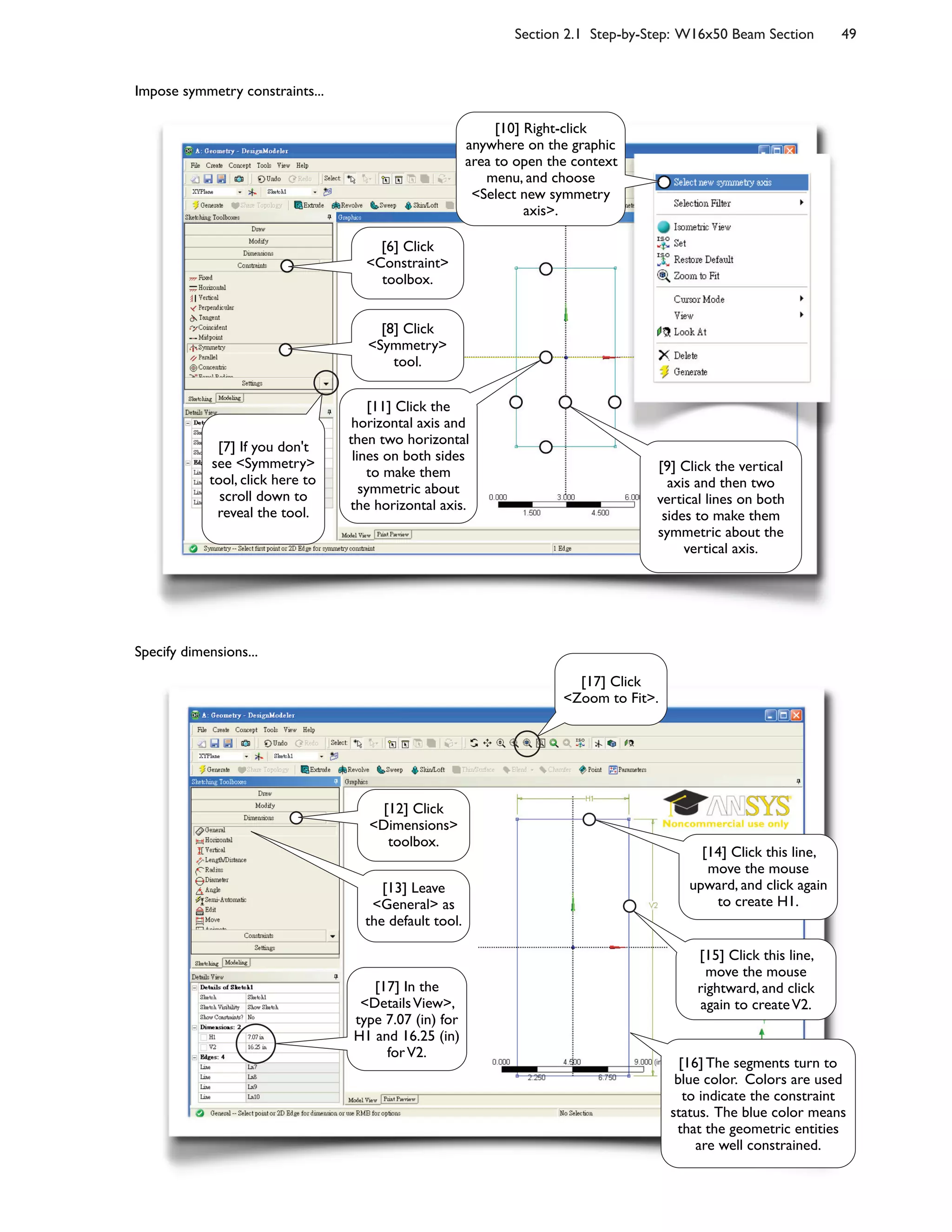 Section 2.1 Step-by-Step: W16x50 Beam Section 49
Impose symmetry constraints...
Specify dimensions...
[6] Click
<Constraint>
toolbox.
[8] Click
<Symmetry>
tool.
[9] Click the vertical
axis and then two
vertical lines on both
sides to make them
symmetric about the
vertical axis.
[10] Right-click
anywhere on the graphic
area to open the context
menu, and choose
<Select new symmetry
axis>.
[11] Click the
horizontal axis and
then two horizontal
lines on both sides
to make them
symmetric about
the horizontal axis.
[7] If you don't
see <Symmetry>
tool, click here to
scroll down to
reveal the tool.
[12] Click
<Dimensions>
toolbox.
[13] Leave
<General> as
the default tool.
[17] In the
<DetailsView>,
type 7.07 (in) for
H1 and 16.25 (in)
forV2.
[14] Click this line,
move the mouse
upward, and click again
to create H1.
[15] Click this line,
move the mouse
rightward, and click
again to createV2.
[17] Click
<Zoom to Fit>.
[16] The segments turn to
blue color. Colors are used
to indicate the constraint
status. The blue color means
that the geometric entities
are well constrained.
 