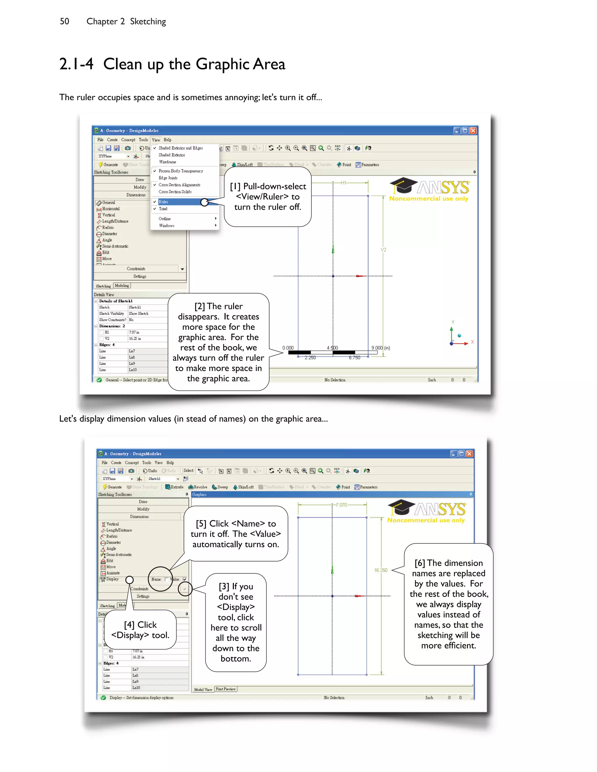 50 Chapter 2 Sketching
2.1-4 Clean up the Graphic Area
The ruler occupies space and is sometimes annoying; let's turn it off...
Let's display dimension values (in stead of names) on the graphic area...
[2] The ruler
disappears. It creates
more space for the
graphic area. For the
rest of the book, we
always turn off the ruler
to make more space in
the graphic area.
[1] Pull-down-select
<View/Ruler> to
turn the ruler off.
[3] If you
don't see
<Display>
tool, click
here to scroll
all the way
down to the
bottom.
[4] Click
<Display> tool.
[5] Click <Name> to
turn it off. The <Value>
automatically turns on.
[6] The dimension
names are replaced
by the values. For
the rest of the book,
we always display
values instead of
names, so that the
sketching will be
more ef8cient.
 