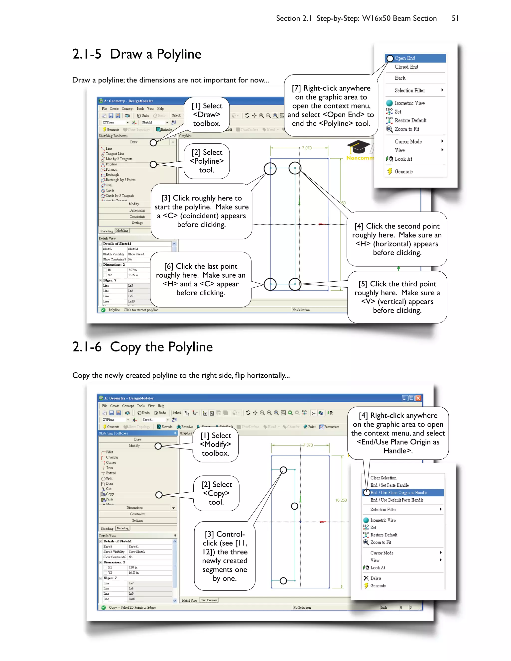 Section 2.1 Step-by-Step: W16x50 Beam Section 51
2.1-5 Draw a Polyline
Draw a polyline; the dimensions are not important for now...
Copy the newly created polyline to the right side, ;ip horizontally...
2.1-6 Copy the Polyline
[1] Select
<Draw>
toolbox.
[2] Select
<Polyline>
tool.
[3] Click roughly here to
start the polyline. Make sure
a <C> (coincident) appears
before clicking. [4] Click the second point
roughly here. Make sure an
<H> (horizontal) appears
before clicking.
[5] Click the third point
roughly here. Make sure a
<V> (vertical) appears
before clicking.
[6] Click the last point
roughly here. Make sure an
<H> and a <C> appear
before clicking.
[7] Right-click anywhere
on the graphic area to
open the context menu,
and select <Open End> to
end the <Polyline> tool.
[4] Right-click anywhere
on the graphic area to open
the context menu, and select
<End/Use Plane Origin as
Handle>.
[1] Select
<Modify>
toolbox.
[2] Select
<Copy>
tool.
[3] Control-
click (see [11,
12]) the three
newly created
segments one
by one.
 