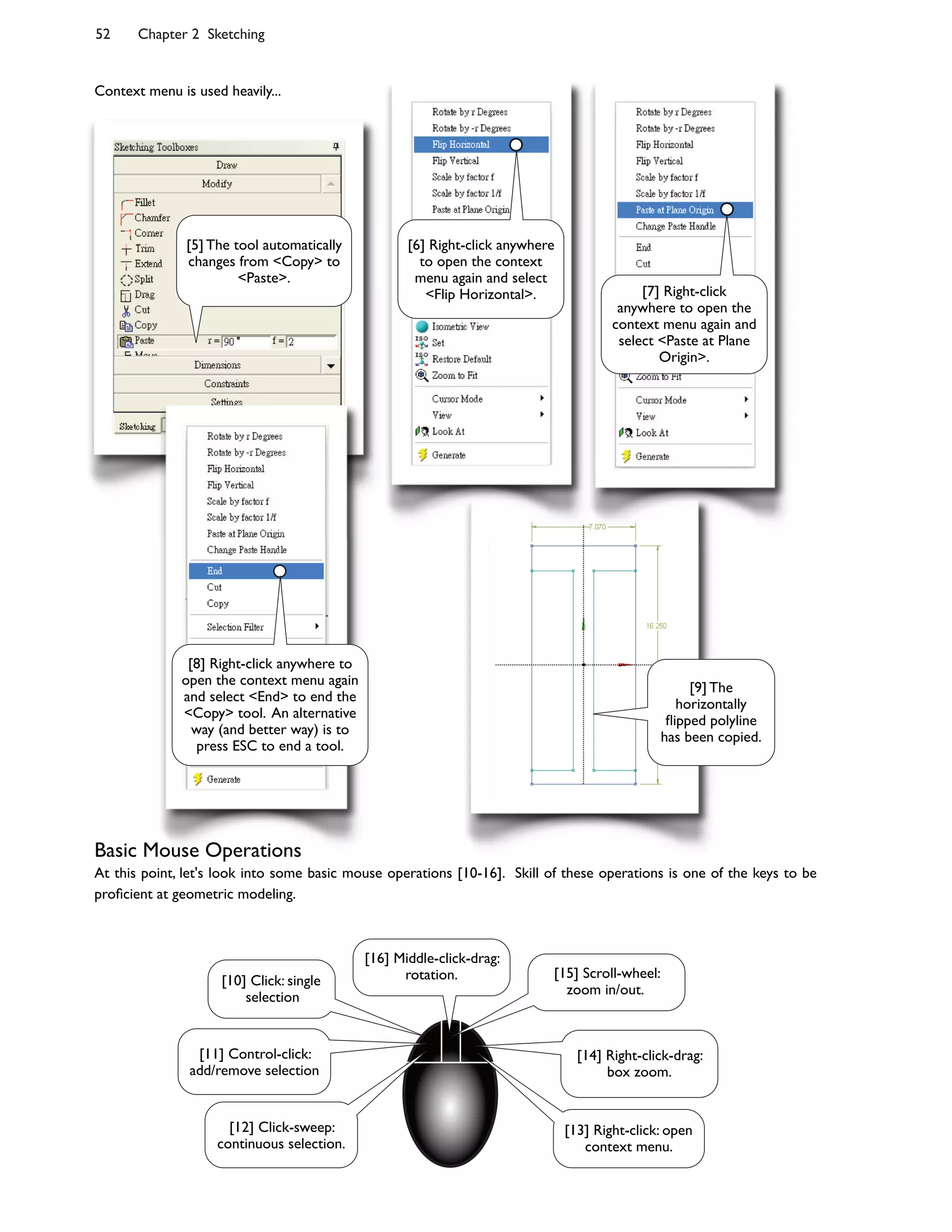 52 Chapter 2 Sketching
Context menu is used heavily...
Basic Mouse Operations
At this point, let's look into some basic mouse operations [10-16]. Skill of these operations is one of the keys to be
pro<cient at geometric modeling.
[8] Right-click anywhere to
open the context menu again
and select <End> to end the
<Copy> tool. An alternative
way (and better way) is to
press ESC to end a tool.
[9] The
horizontally
=ipped polyline
has been copied.
[6] Right-click anywhere
to open the context
menu again and select
<Flip Horizontal>.
[5] The tool automatically
changes from <Copy> to
<Paste>.
[7] Right-click
anywhere to open the
context menu again and
select <Paste at Plane
Origin>.
[10] Click: single
selection
[11] Control-click:
add/remove selection
[12] Click-sweep:
continuous selection.
[13] Right-click: open
context menu.
[14] Right-click-drag:
box zoom.
[15] Scroll-wheel:
zoom in/out.
[16] Middle-click-drag:
rotation.
 