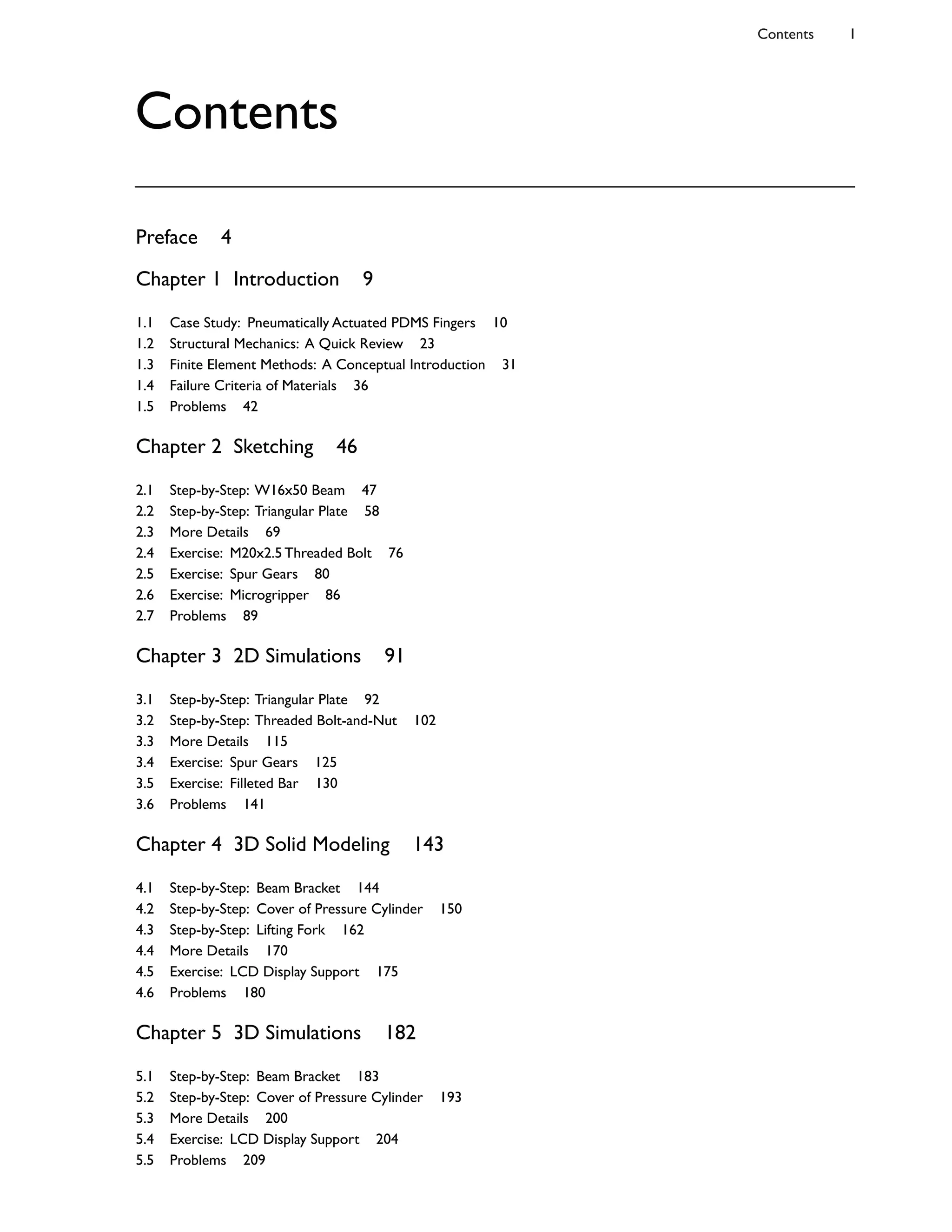 Preface 4
Chapter 1 Introduction 9
1.1 Case Study: Pneumatically Actuated PDMS Fingers 10
1.2 Structural Mechanics: A Quick Review 23
1.3 Finite Element Methods: A Conceptual Introduction 31
1.4 Failure Criteria of Materials 36
1.5 Problems 42
Chapter 2 Sketching 46
2.1 Step-by-Step: W16x50 Beam 47
2.2 Step-by-Step: Triangular Plate 58
2.3 More Details 69
2.4 Exercise: M20x2.5 Threaded Bolt 76
2.5 Exercise: Spur Gears 80
2.6 Exercise: Microgripper 86
2.7 Problems 89
Chapter 3 2D Simulations 91
3.1 Step-by-Step: Triangular Plate 92
3.2 Step-by-Step: Threaded Bolt-and-Nut 102
3.3 More Details 115
3.4 Exercise: Spur Gears 125
3.5 Exercise: Filleted Bar 130
3.6 Problems 141
Chapter 4 3D Solid Modeling 143
4.1 Step-by-Step: Beam Bracket 144
4.2 Step-by-Step: Cover of Pressure Cylinder 150
4.3 Step-by-Step: Lifting Fork 162
4.4 More Details 170
4.5 Exercise: LCD Display Support 175
4.6 Problems 180
Chapter 5 3D Simulations 182
5.1 Step-by-Step: Beam Bracket 183
5.2 Step-by-Step: Cover of Pressure Cylinder 193
5.3 More Details 200
5.4 Exercise: LCD Display Support 204
5.5 Problems 209
Contents 1
Contents
 