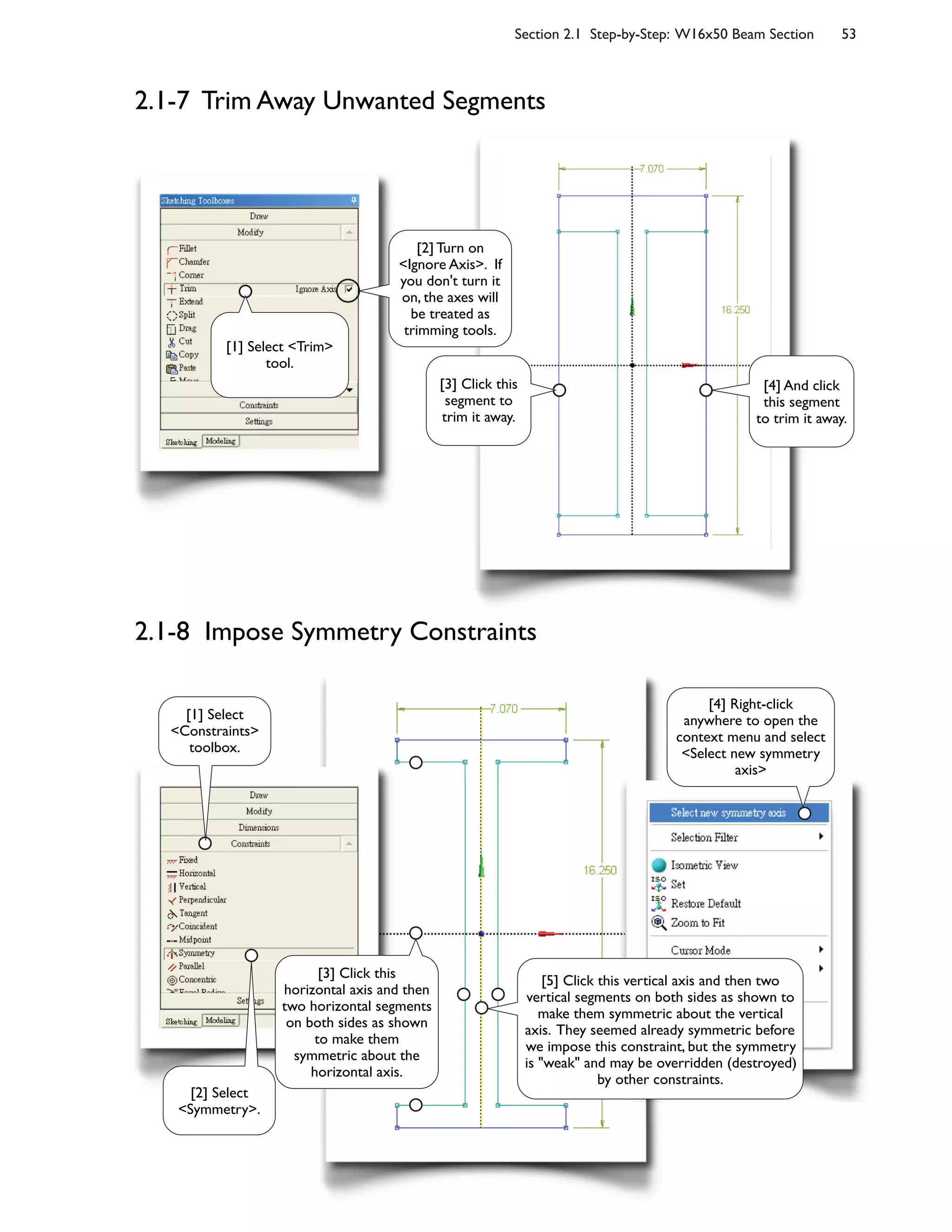 Section 2.1 Step-by-Step: W16x50 Beam Section 53
2.1-7 Trim Away Unwanted Segments
2.1-8 Impose Symmetry Constraints
[3] Click this
segment to
trim it away.
[4] And click
this segment
to trim it away.
[1] Select <Trim>
tool.
[2] Turn on
<Ignore Axis>. If
you don't turn it
on, the axes will
be treated as
trimming tools.
[2] Select
<Symmetry>.
[3] Click this
horizontal axis and then
two horizontal segments
on both sides as shown
to make them
symmetric about the
horizontal axis.
[1] Select
<Constraints>
toolbox.
[4] Right-click
anywhere to open the
context menu and select
<Select new symmetry
axis>
[5] Click this vertical axis and then two
vertical segments on both sides as shown to
make them symmetric about the vertical
axis. They seemed already symmetric before
we impose this constraint, but the symmetry
is "weak" and may be overridden (destroyed)
by other constraints.
 